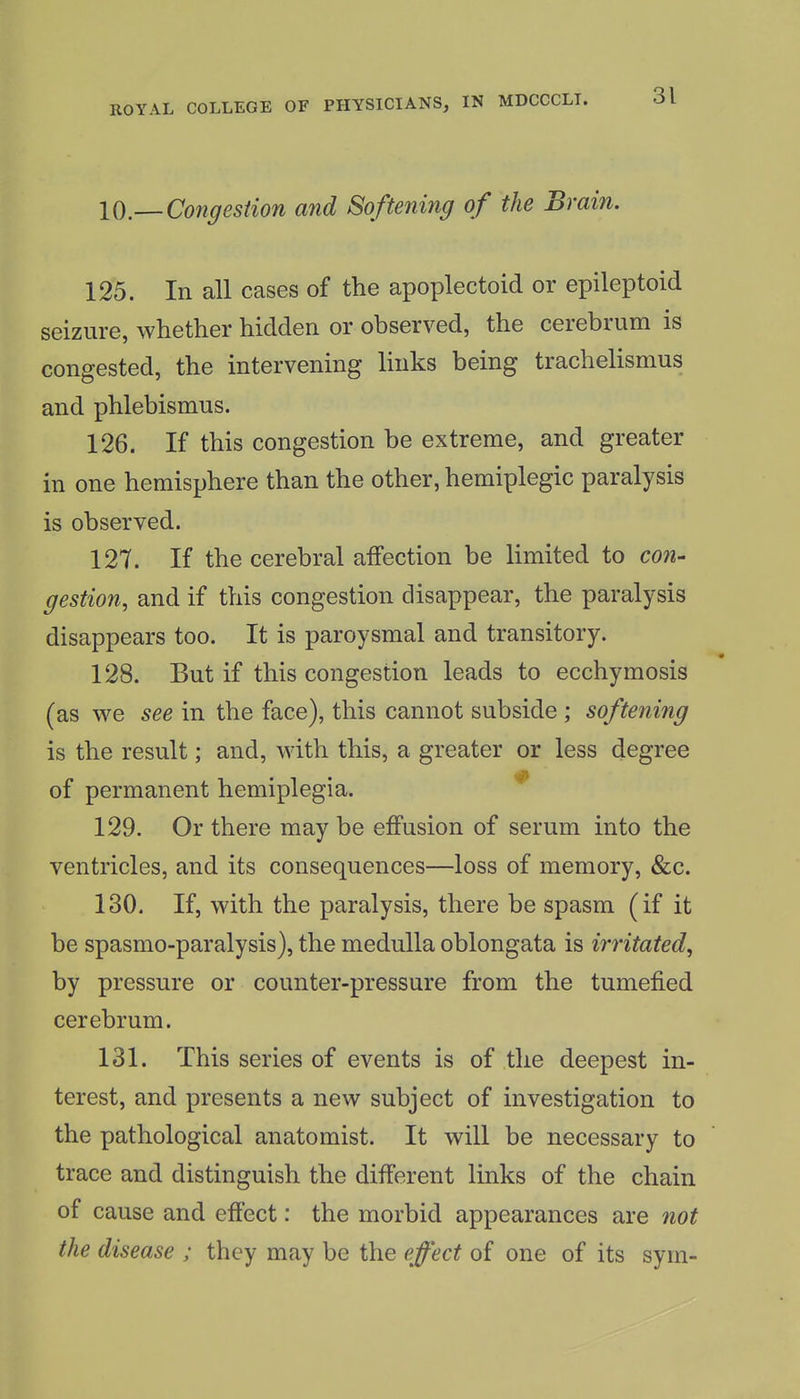 10.— Congestion and Softening of the Brain. 125. In all cases of the apoplectoid or epileptoid seizure, whether hidden or observed, the cerebrum is congested, the intervening links being trachelisnius and phlebismus. 126. If this congestion be extreme, and greater in one hemisphere than the other, hemiplegic paralysis is observed. 127. If the cerebral affection be limited to con- gestion, and if this congestion disappear, the paralysis disappears too. It is paroysmal and transitory. 128. But if this congestion leads to ecchymosis (as we see in the face), this cannot subside ; softening is the result; and, with this, a greater or less degree of permanent hemiplegia. ^ 129. Or there may be effusion of serum into the ventricles, and its consequences—loss of memory, &c. 130. If, with the paralysis, there be spasm (if it be spasmo-paralysis), the medulla oblongata is irritated, by pressure or counter-pressure from the tumefied cerebrum. 131. This series of events is of the deepest in- terest, and presents a new subject of investigation to the pathological anatomist. It will be necessary to trace and distinguish the different links of the chain of cause and effect: the morbid appearances are not the disease ; they may be the effect of one of its sym-