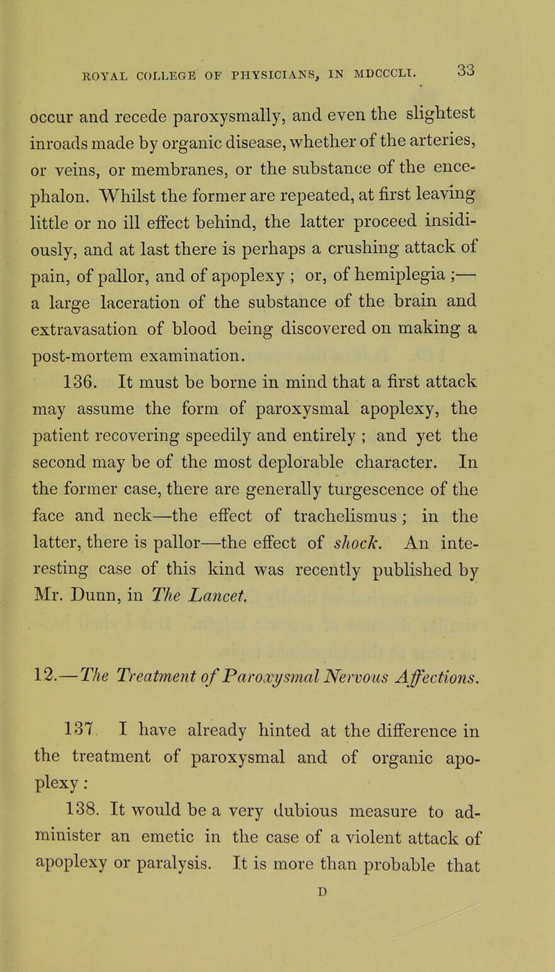 occur and recede paroxysmally, and even the slightest inroads made by organic disease, whether of the arteries, or veins, or membranes, or the substance of the ence- phalon. Whilst the former are repeated, at first leaving little or no ill effect behind, the latter proceed insidi- ously, and at last there is perhaps a crushing attack of pain, of pallor, and of apoplexy ; or, of hemiplegia ;— a large laceration of the substance of the brain and extravasation of blood being discovered on making a post-mortem examination. 136. It must be borne in mind that a first attack may assume the form of paroxysmal apoplexy, the patient recovering speedily and entirely ; and yet the second may be of the most deplorable character. In the former case, there are generally turgescence of the face and neck—the effect of trachelismus; in the latter, there is pallor—the eff'ect of shock. An inte- resting case of this kind was recently published by Mr. Dunn, in The Lancet. 12.—The Treatmen t of Paroxysmal Nervous A ffections. 137. I have already hinted at the difference in the treatment of paroxysmal and of organic apo- plexy : 138. It would be a very dubious measure to ad- minister an emetic in the case of a violent attack of apoplexy or paralysis. It is more than probable that D