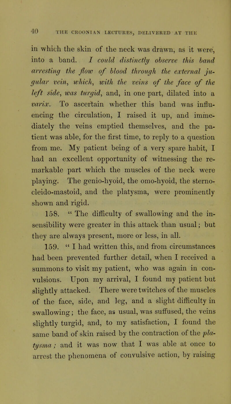 in which the skin of the neck was drawn, as it were, into a band. I could distinctlij observe this hand arresting the flow of blood through the external ju- gular vein, which, with the veins of the face of the left side, was turgid, and, in one part, dilated into a varioc. To ascertain whether this band was influ- encing the circulation, I raised it up, and imine- diately the veins emptied themselves, and the pa- tient was able, for the first time, to reply to a question from me. My patient being of a very spare habit, I had an excellent opportunity of witnessing the re- markable part which the muscles of the neck were playing. The genio-hyoid, the omo-hyoid, the sterno- cleido-mastoid, and the platysma, were prominently shown and rigid. 158.  The diflficulty of swallowing and the in- sensibility were greater in this attack than usual; but they are always present, more or less, in all. 159. I had written this, and from circumstances had been prevented further detail, when I received a summons to visit my patient, who was again in con- vulsions. Upon my arrival, I found my patient but slightly attacked. There were twitches of the muscles of the face, side, and leg, and a slight difficulty in swallowing; the face, as usual, was suffused, the veins slightly turgid, and, to my satisfaction, I found the same band of skin raised by the contraction of the pla- tysma; and it was now that I was able at once to arrest the phenomena of convulsive action, by raising