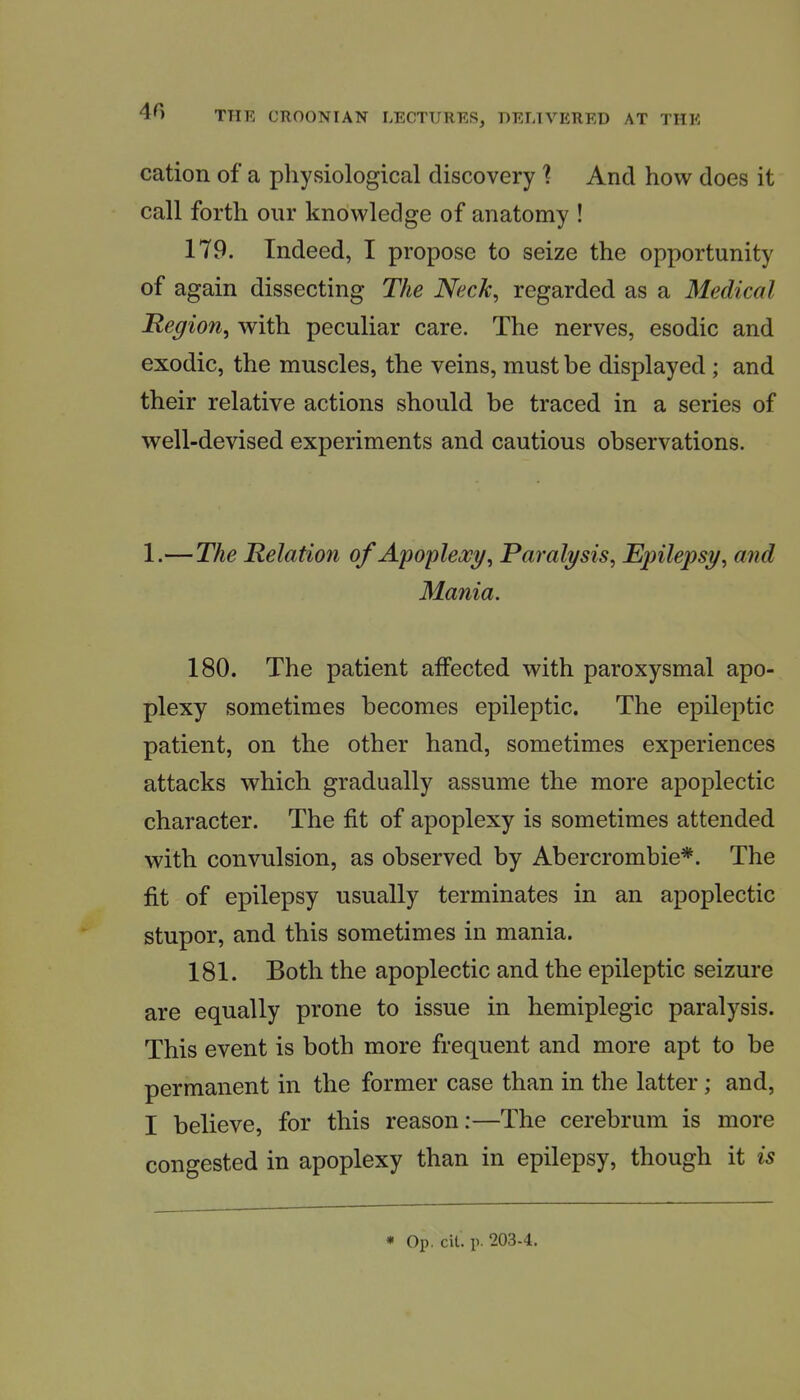 cation of a physiological discovery ? And how does it call forth our knowledge of anatomy ! 179. Indeed, I propose to seize the opportunity of again dissecting The Neck, regarded as a Medical Region^ with peculiar care. The nerves, esodic and exodic, the muscles, the veins, must be displayed ; and their relative actions should be traced in a series of well-devised experiments and cautious observations. 1.—The Relation of Apoplexy, Paralysis, Epilepsy, and Mania. 180. The patient affected with paroxysmal apo- plexy sometimes becomes epileptic. The epileptic patient, on the other hand, sometimes experiences attacks which gradually assume the more apoplectic character. The fit of apoplexy is sometimes attended with convulsion, as observed by Abercrombie*. The fit of epilepsy usually terminates in an apoplectic stupor, and this sometimes in mania. 181. Both the apoplectic and the epileptic seizure are equally prone to issue in hemiplegic paralysis. This event is both more frequent and more apt to be permanent in the former case than in the latter; and, I believe, for this reason:—The cerebrum is more congested in apoplexy than in epilepsy, though it is