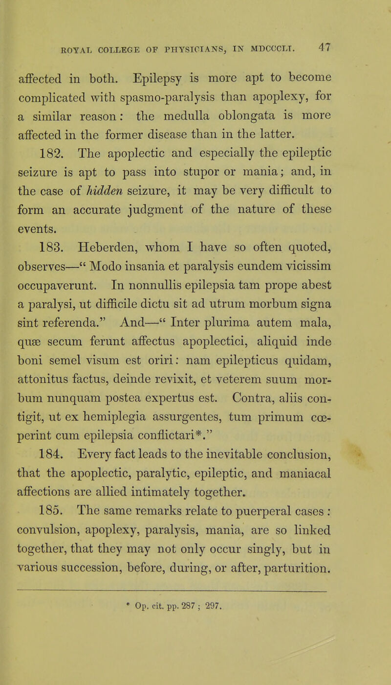 aiFected in both. Epilepsy is more apt to become complicated with spasmo-paralysis than apoplexy, for a similar reason: the medulla oblongata is more affected in the former disease than in the latter. 182. The apoplectic and especially the epileptic seizure is apt to pass into stupor or mania; and, in the case of hidden seizure, it may be very difficult to form an accurate judgment of the nature of these events. 183. Heberden, whom I have so often quoted, observes— Modo insania et paralysis eundem vicissim occupaverunt. In nonnullis epilepsia tam prope abest a paralysi, ut difficile dictu sit ad utrum morbum signa sint referenda. And— Inter plurima autem mala, quse secum ferunt affectus apoplectici, aliquid inde boni semel visum est oriri: nam epilepticus quidam, attonitus factus, deinde revixit, et veterem suum mor- bum nunquam postea expertus est. Contra, aliis con- tigit, ut ex hemiplegia assurgentes, tum primum coe- perint cum epilepsia conffictari*. 184. Every fact leads to the inevitable conclusion, that the apoplectic, paralytic, epileptic, and maniacal affections are allied intimately together. 185. The same remarks relate to puerperal cases : convulsion, apoplexy, paralysis, mania, are so linked together, that they may not only occur singly, but in various succession, before, during, or after, parturition. • Op. cit. pp. 287 ; 297.