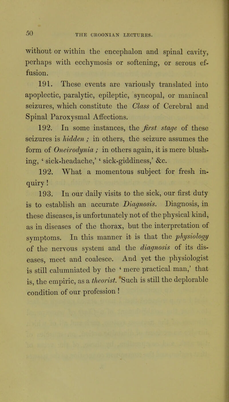 without or within the encephalon and spinal cavity, perhaps with ecchymosis or softening, or serous ef- fusion. 191. These events are variously translated into apoplectic, paralytic, epileptic, syncopal, or maniacal seizures, which constitute the Class of Cerebral and Spinal Paroxysmal Affections. 192. In some instances, the first stage of these seizures is hidden ; in others, the seizure assumes the form of Oneirodynia ; in others again, it is mere blush- ing, ' sick-headache,' ' sick-giddiness,' &c. 192. What a momentous subject for fresh in- quiry ! 193. In our daily visits to the sick, our first duty is to establish an accurate Diagnosis. Diagnosis, in these diseases, is unfortunately not of the physical kind, as in diseases of the thorax, but the interpretation of symptoms. In this manner it is that the physiology of the nervous system and the diagnosis of its dis- eases, meet and coalesce. And yet the i^hysiologist is still calumniated by the ' mere practical man,' that is, the empiric, as a theorist. *Such is still the deplorable condition of our profession !