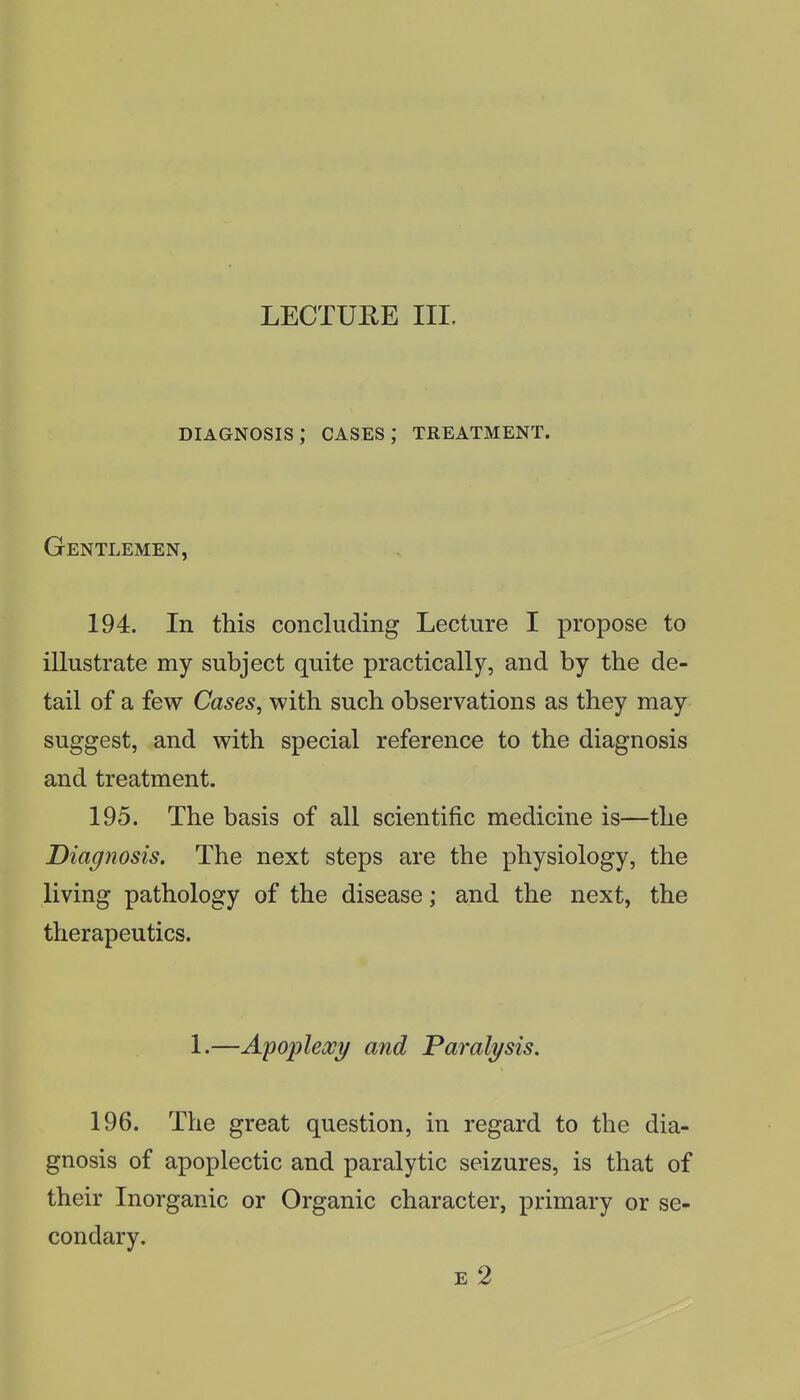 LECTUHE III. diagnosis; cases; treatment. Gentlemen, 194. In this concluding Lecture I propose to illustrate my subject quite practically, and by the de- tail of a few Cases, with such observations as they may suggest, and with special reference to the diagnosis and treatment. 195. The basis of all scientific medicine is—the Diagnosis. The next steps are the physiology, the living pathology of the disease; and the next, the therapeutics. 1.—A'poplexy and Paralysis. 196. The great question, in regard to the dia- gnosis of apoplectic and paralytic seizures, is that of their Inorganic or Organic character, primary or se- condary. E 2