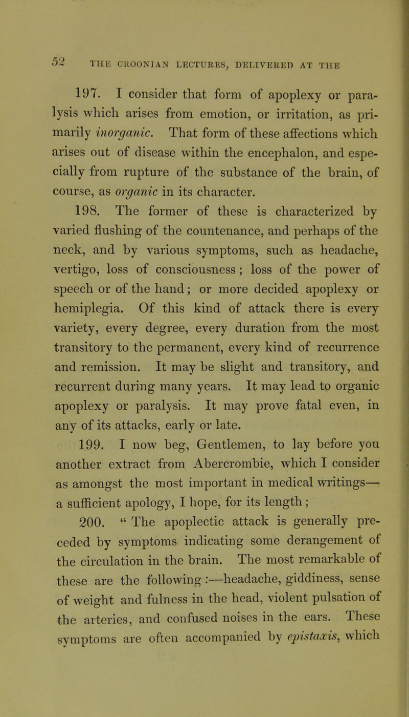 197. I consider that form of apoplexy or para- lysis which arises from emotion, or irritation, as pri- marily inorganic. That form of these affections which arises out of disease within the encephalon, and espe- cially from rupture of the substance of the brain, of course, as organic in its character. 198. The former of these is characterized by varied flushing of the countenance, and perhaps of the neck, and by various symptoms, such as headache, vertigo, loss of consciousness; loss of the power of speech or of the hand; or more decided apoplexy or hemiplegia. Of this kind of attack there is every variety, every degree, every duration from the most transitory to the permanent, every kind of recurrence and remission. It may be slight and transitory, and recurrent during many years. It may lead to organic apoplexy or paralysis. It may prove fatal even, in any of its attacks, early or late. 199. I now beg, Gentlemen, to lay before you another extract from Abercrombie, which I consider as amongst the most important in medical writings— a sufficient apology, I hope, for its length; 200.  The apoplectic attack is generally pre- ceded by symptoms indicating some derangement of the circulation in the brain. The most remarkable of these are the following:—headache, giddiness, sense of weight and fulness in the head, violent pulsation of the arteries, and confused noises in the ears. These symptoms are often accompanied by epistaxis, which