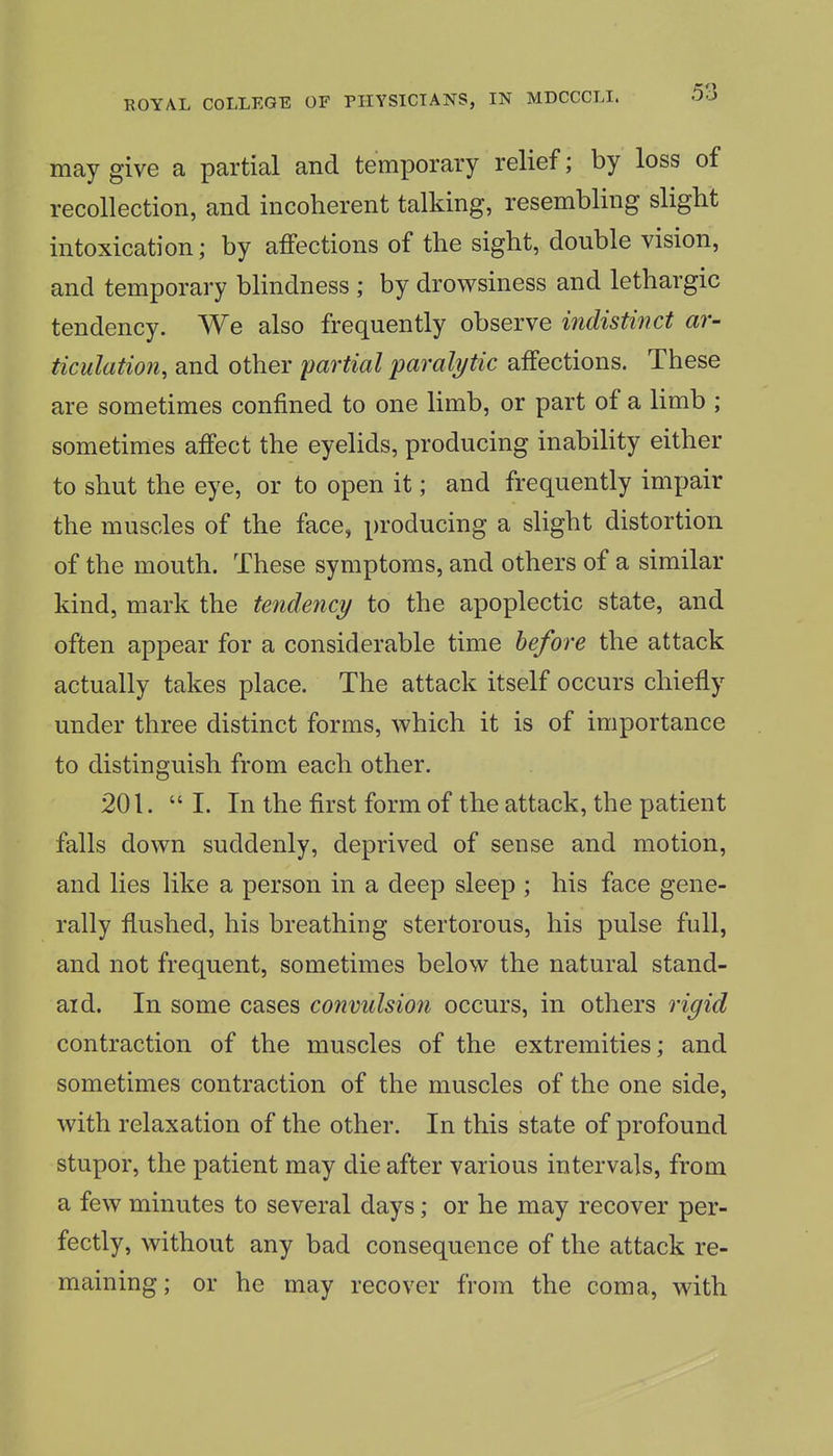 may give a partial and temporary relief; by loss of recollection, and incoherent talking, resembling slight intoxication; by affections of the sight, double vision, and temporary blindness ; by drowsiness and lethargic tendency. We also frequently observe indistinct ar- ticulation, and other partial paralytic affections. These are sometimes confined to one limb, or part of a limb ; sometimes affect the eyelids, producing inability either to shut the eye, or to open it; and frequently impair the muscles of the face, producing a slight distortion of the mouth. These symptoms, and others of a similar kind, mark the tendency to the apoplectic state, and often appear for a considerable time before the attack actually takes place. The attack itself occurs chiefly under three distinct forms, which it is of importance to distinguish from each other. 201.  I. In the first form of the attack, the patient falls down suddenly, deprived of sense and motion, and lies like a person in a deep sleep ; his face gene- rally flushed, his breathing stertorous, his pulse full, and not frequent, sometimes below the natural stand- aid. In some cases convulsion occurs, in others rigid contraction of the muscles of the extremities; and sometimes contraction of the muscles of the one side, with relaxation of the other. In this state of profound stupor, the patient may die after various intervals, from a few minutes to several days; or he may recover per- fectly, without any bad consequence of the attack re- maining; or he may recover from the coma, with