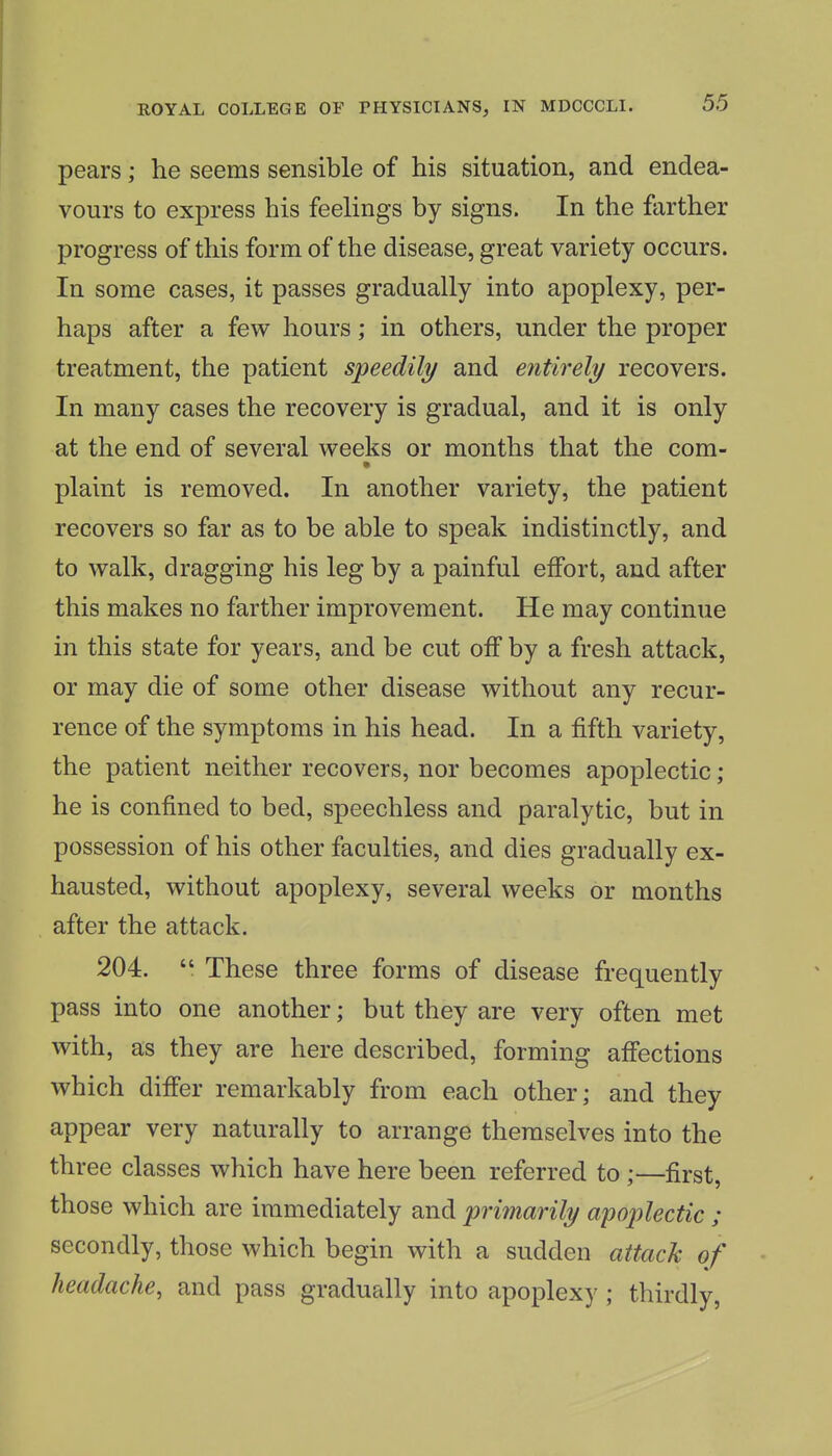 pears; he seems sensible of his situation, and endea- vours to express his feelings by signs. In the farther progress of this form of the disease, great variety occurs. In some cases, it passes gradually into apoplexy, per- haps after a few hours; in others, under the proper treatment, the patient speedily and entirely recovers. In many cases the recovery is gradual, and it is only at the end of several weeks or months that the com- plaint is removed. In another variety, the patient recovers so far as to be able to speak indistinctly, and to walk, dragging his leg by a painful effort, and after this makes no farther improvement. He may continue in this state for years, and be cut off by a fresh attack, or may die of some other disease without any recur- rence of the symptoms in his head. In a fifth variety, the patient neither recovers, nor becomes apoplectic ; he is confined to bed, speechless and paralytic, but in possession of his other faculties, and dies gradually ex- hausted, without apoplexy, several weeks or months after the attack. 204.  These three forms of disease frequently pass into one another; but they are very often met with, as they are here described, forming affections which differ remarkably from each other; and they appear very naturally to arrange themselves into the three classes which have here been referred to ;—first, those which are immediately and primarily apoplectic ; secondly, those which begin with a sudden attack of headache, and pass gradually into apoplexy ; thirdly,