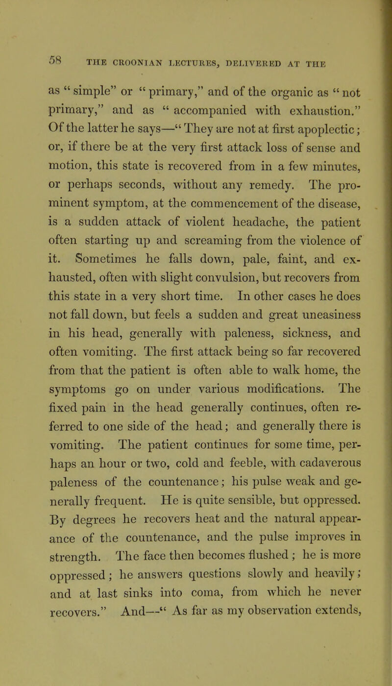 as  simple or  primary, and of the organic as  not primary, and as  accompanied with exhaustion. Of the latter he says— They are not at first apoplectic; or, if there be at the very first attack loss of sense and motion, this state is recovered from in a few minutes, or perhaps seconds, without any remedy. The pro- minent symptom, at the commencement of the disease, is a sudden attack of violent headache, the patient often starting up and screaming from the violence of it. Sometimes he falls down, pale, faint, and ex- hausted, often with slight convulsion, but recovers from this state in a very short time. In other cases he does not fall down, but feels a sudden and great uneasiness in his head, generally with paleness, sickness, and often vomiting. The first attack being so far recovered from that the patient is often able to walk home, the symptoms go on under various modifications. The fixed pain in the head generally continues, often re- ferred to one side of the head; and generally there is vomiting. The patient continues for some time, per- haps an hour or two, cold and feeble, with cadaverous paleness of the countenance; his pulse weak and ge- nerally frequent. He is quite sensible, but oppressed. By degrees he recovers heat and the natural appear- ance of the countenance, and the pulse improves in strength. The face then becomes flushed ; he is more oppressed; he answers questions slowly and heavily; and at last sinks into coma, from which he never recovers. And— As far as my observation extends,