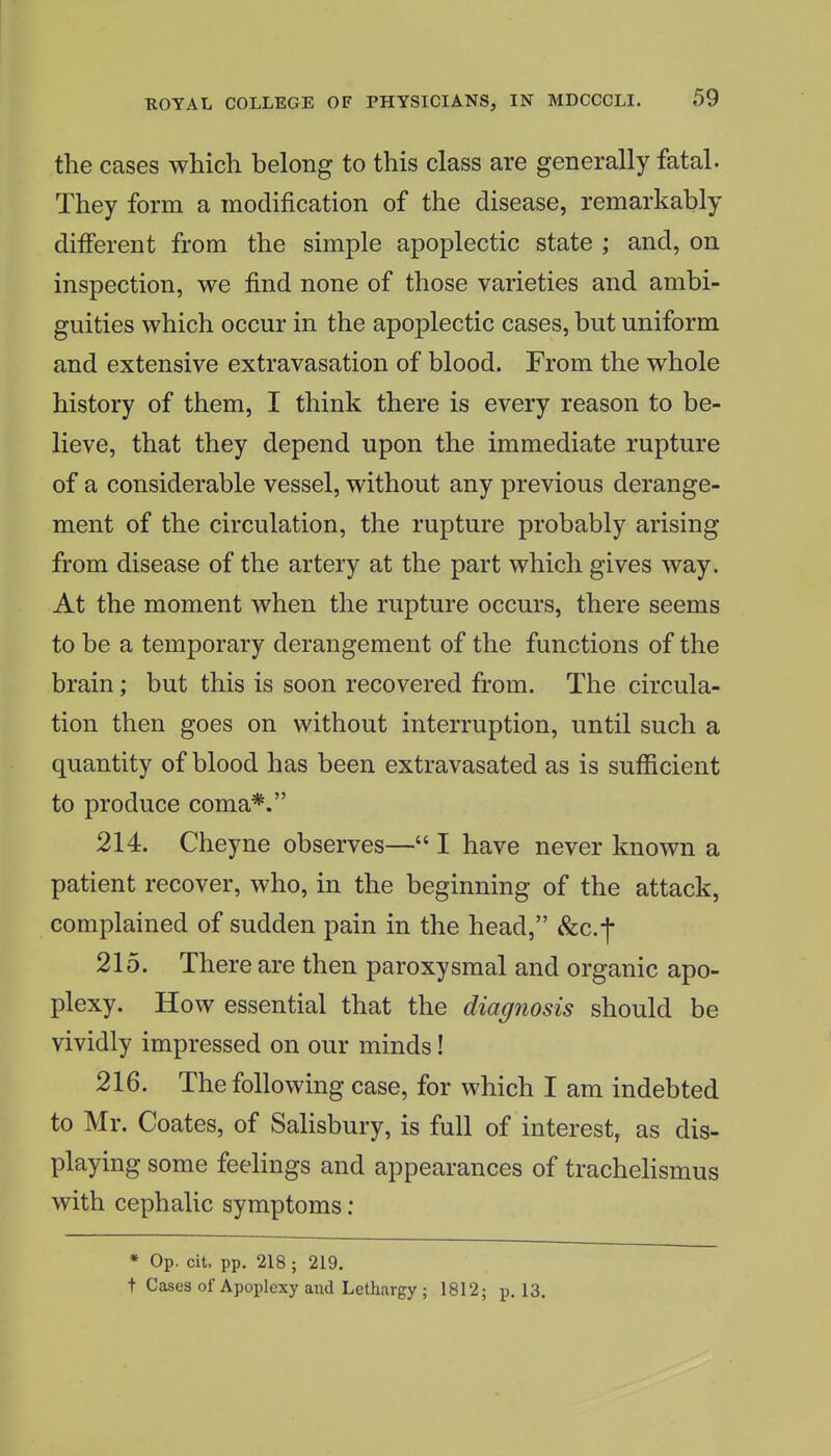 the cases which belong to this class are generally fatal. They form a modification of the disease, remarkably different from the simple apoplectic state ; and, on inspection, we find none of those varieties and ambi- guities which occur in the apoplectic cases, but uniform and extensive extravasation of blood. From the whole history of them, I think there is every reason to be- lieve, that they depend upon the immediate rupture of a considerable vessel, without any previous derange- ment of the circulation, the rupture probably arising from disease of the artery at the part which gives way. At the moment when the rupture occurs, there seems to be a temporary derangement of the functions of the brain; but this is soon recovered from. The circula- tion then goes on without interruption, until such a quantity of blood has been extravasated as is sufficient to produce coma*. 214. Cheyne observes— I have never known a patient recover, who, in the beginning of the attack, complained of sudden pain in the head, &c.f 215. There are then paroxysmal and organic apo- plexy. How essential that the diagnosis should be vividly impressed on our minds! 216. The following case, for which I am indebted to Mr. Coates, of SaHsbury, is full of interest, as dis- playing some feelings and appearances of trachehsmus with cephalic symptoms; * Op. cit. pp. 218 ; 219. t Cases of Apoplexy and Lethargy ; 1812; p. 13.