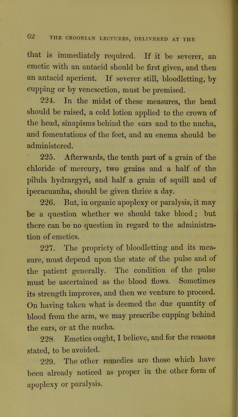 that is immediately required. If it be severer, an emetic with an antacid should be first given, and then an antacid aperient. If severer still, bloodletting, by cupping or by venesection, must be premised. 224. In the midst of these measures, the head should be raised, a cold lotion applied to the crown of the head, sinapisms behind the ears and to the nucha, and fomentations of the feet, and an enema should be administered. 225. Afterwards, the tenth part of a grain of the chloride of mercury, two grains and a half of the pilula hydrargyri, and half a grain of squill and of ipecacuanha, should be given thrice a day. 226. But, in organic apoplexy or paralysis, it may be a question whether we should take blood; but there can be no question in regard to the administra- tion of emetics. 227. The propriety of bloodletting and its mea- sure, must depend upon the state of the pulse and of the patient generally. The condition of the pulse must be ascertained as the blood flows. Sometimes its strength improves, and then we venture to proceed. On having taken what is deemed the due quantity of blood from the arm, we may prescribe cupping behind the ears, or at the nucha. 228. Emetics ought, I believe, and for the reasons stated, to be avoided. 229. The other remedies are those which have been already noticed as proper in the other form of apoplexy or paralysis.