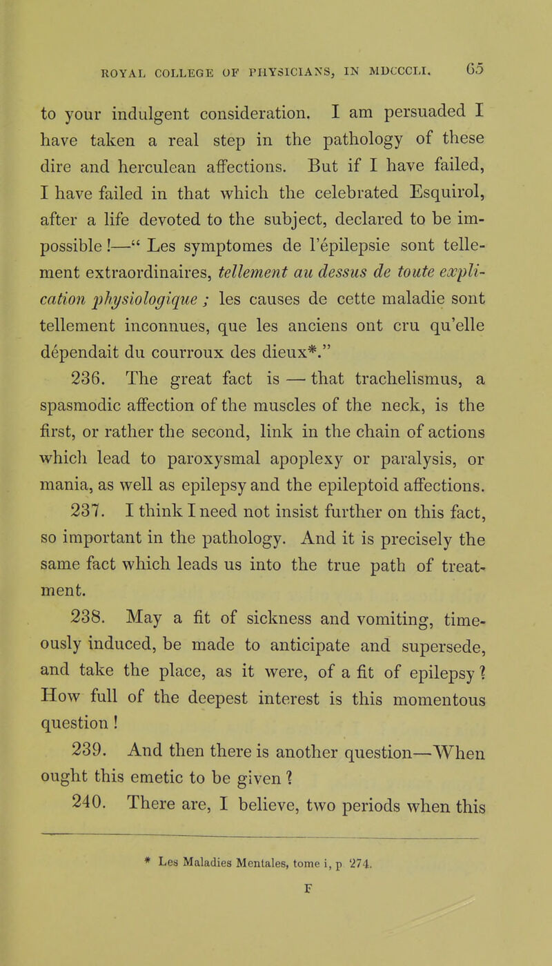 to your indulgent consideration. I am persuaded I have taken a real step in the pathology of these dire and herculean affections. But if I have failed, I have failed in that which the celebrated Esquirol, after a life devoted to the subject, declared to be im- possible !— Les symptomes de I'epilepsie sont telle- ment extraordinaires, tellement au dessus de toute expli- cation ^ihysiologiqiie ; les causes de cette maladie sont tellement inconnues, que les anciens ont cru qu'elle dependait du courroux des dieux*. 236. The great fact is — that trachelismus, a spasmodic affection of the muscles of the neck, is the first, or rather the second, link in the chain of actions which lead to paroxysmal apoplexy or paralysis, or mania, as well as epilepsy and the epileptoid affections. 237. I think I need not insist further on this fact, so important in the pathology. And it is precisely the same fact which leads us into the true path of treat- ment. 238. May a fit of sickness and vomiting, time- ously induced, be made to anticipate and supersede, and take the place, as it were, of a fit of epilepsy % How full of the deepest interest is this momentous question! 239. And then there is another question—When ought this emetic to be given % 240. There are, I believe, two periods when this * Les Maladies Mentales, tome i, p 274.