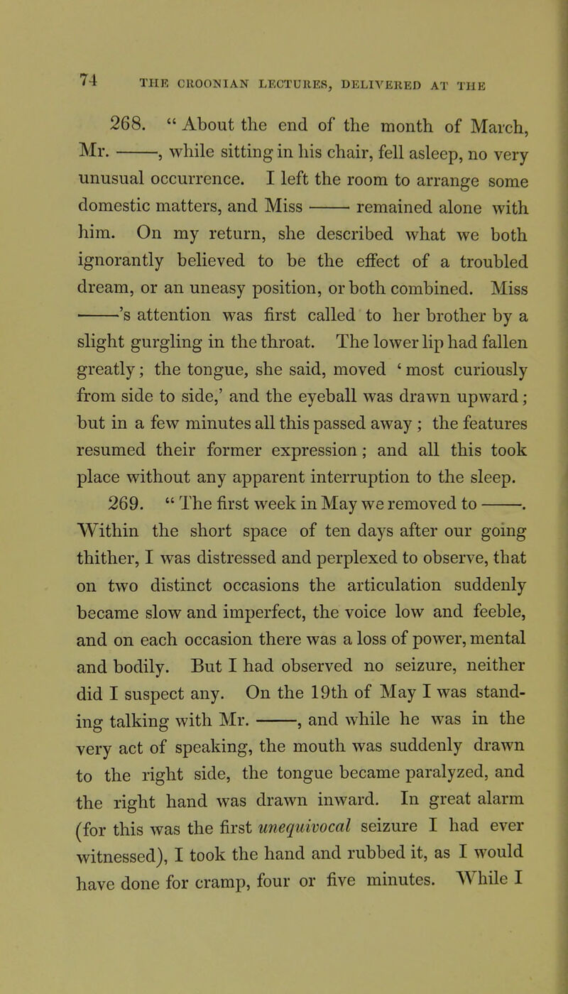 268.  About the end of the month of March, Mr. , while sitting in his chair, fell asleep, no very unusual occurrence. I left the room to arrange some domestic matters, and Miss remained alone with him. On my return, she described what we both ignorantly believed to be the effect of a troubled dream, or an uneasy position, or both combined. Miss 's attention was first called to her brother by a slight gurgling in the throat. The lower lip had fallen greatly; the tongue, she said, moved ' most curiously from side to side,' and the eyeball was drawn upward ; but in a few minutes all this passed away ; the features resumed their former expression; and all this took place without any apparent interruption to the sleep. 269.  The first week in May we removed to . Within the short space of ten days after our going thither, I was distressed and perplexed to observe, that on two distinct occasions the articulation suddenly became slow and imperfect, the voice low and feeble, and on each occasion there was a loss of power, mental and bodily. But I had observed no seizure, neither did I suspect any. On the 19th of May I was stand- ing talking with Mr. , and while he was in the very act of speaking, the mouth was suddenly drawn to the right side, the tongue became paralyzed, and the right hand was drawn inward. In great alarm (for this was the first unequivocal seizure I had ever witnessed), I took the hand and rubbed it, as I would have done for cramp, four or five minutes. While I