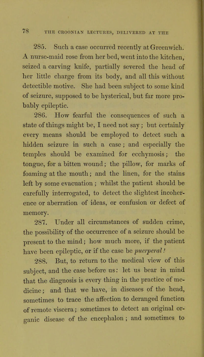 285. Such a case occurred recently at Greenwich. A nurse-maid rose from her bed, went into the kitchen, seized a carving knife, partially severed the head of her little charge from its body, and all this without detectible motive. She had been subject to some kind of seizure, supposed to be hysterical, but far more pro- bably epileptic. 286. How fearful the consequences of such a state of things might be, I need not say; but certainly every means should be employed to detect such a hidden seizure in such a case; and especially the temples should be examined for ecchymosis; the tongue, for a bitten wound; the pillow, for marks of foaming at the mouth; and the linen, for the stains left by some evacuation ; whilst the patient should be carefully interrogated, to detect the slightest incoher- ence or aberration of ideas, or confusion or defect of memory. 287. Under all circumstances of sudden crime, the possibility of the occurrence of a seizure should be present to the mind; how much more, if the patient have been epileptic, or if the case be puerperal! 288. But, to return to the medical view of this subject, and the case before us: let us bear in mind that the diagnosis is every thing in the practice of me- dicine ; and that we have, in diseases of the head, sometimes to trace the aifection to deranged function of remote viscera; sometimes to detect an original or- ganic disease of the encephalon ; and sometimes to
