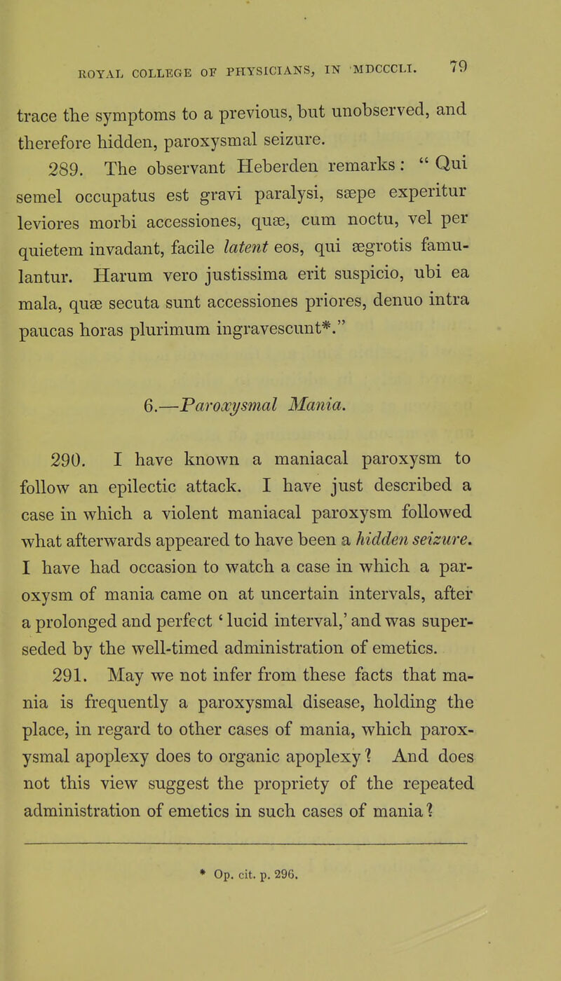 trace the symptoms to a previous, but unobserved, and therefore hidden, paroxysmal seizure. 289. The observant Heberden remarks:  Qui semel occupatus est gravi paralysi, ssepe experitur leviores morbi accessiones, quse, cum noctu, vel per quietem invadant, facile latent eos, qui segrotis famu- lantur. Harum vero justissima erit suspicio, ubi ea mala, quse secuta sunt accessiones priores, denuo intra paucas horas plurimum ingravescunt*. 6.—Paroxysmal Mania. 290. I have known a maniacal paroxysm to follow an epilectic attack. I have just described a case in which a violent maniacal paroxysm followed what afterwards appeared to have been a hidden seizure, I have had occasion to watch a case in which a par- oxysm of mania came on at uncertain intervals, after a prolonged and perfect' lucid interval,' and was super- seded by the well-timed administration of emetics. 291. May we not infer from these facts that ma- nia is frequently a paroxysmal disease, holding the place, in regard to other cases of mania, which parox- ysmal apoplexy does to organic apoplexy 1 And does not this view suggest the propriety of the repeated administration of emetics in such cases of mania % ♦ Op. cit. p. 296.