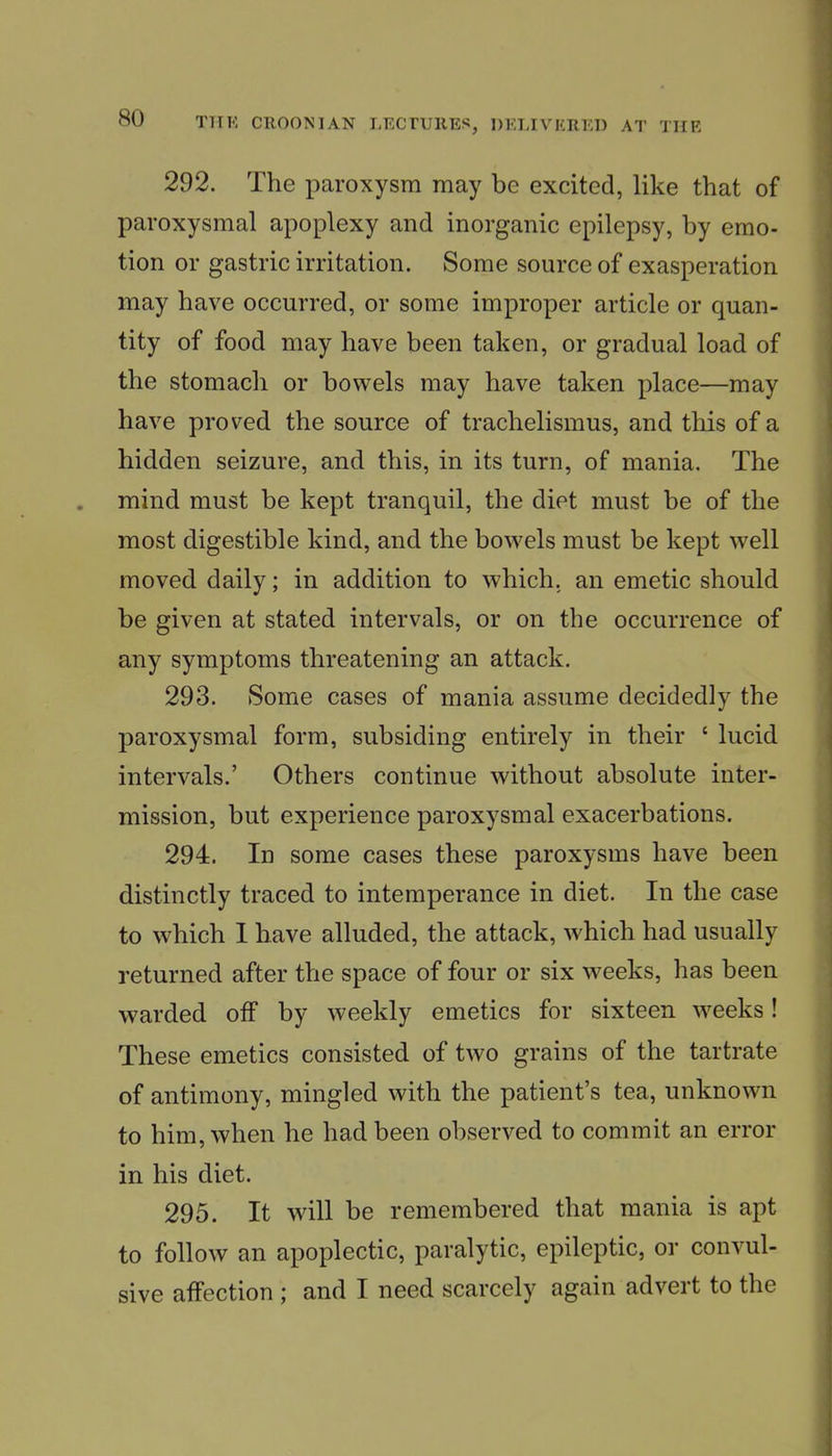 292. The paroxysm may be excited, like that of paroxysmal apoplexy and inorganic epilepsy, by emo- tion or gastric irritation. Some source of exasperation may have occurred, or some improper article or quan- tity of food may have been taken, or gradual load of the stomach or bowels may have taken place—may have proved the source of trachelismus, and this of a hidden seizure, and this, in its turn, of mania. The mind must be kept tranquil, the diet must be of the most digestible kind, and the bowels must be kept well moved daily; in addition to which, an emetic should be given at stated intervals, or on the occurrence of any symptoms threatening an attack. 293. Some cases of mania assume decidedly the paroxysmal form, subsiding entirely in their ' lucid intervals.' Others continue without absolute inter- mission, but experience paroxysmal exacerbations. 294. In some cases these paroxysms have been distinctly traced to intemperance in diet. In the case to which I have alluded, the attack, which had usually returned after the space of four or six weeks, has been warded off by weekly emetics for sixteen weeks! These emetics consisted of two grains of the tartrate of antimony, mingled with the patient's tea, unknown to him, when he had been observed to commit an error in his diet. 295. It will be remembered that mania is apt to follow an apoplectic, paralytic, epileptic, or convul- sive affection ; and I need scarcely again advert to the