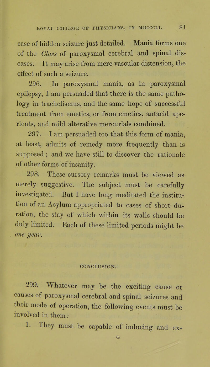 case of hidden seizure just detailed. Mania forms one of the Class of paroxysmal cerebral and spinal dis- eases. It may arise from mere vascular distension, the effect of such a seizure. 296. In paroxysmal mania, as in paroxysmal epilepsy, I am persuaded that there is the same patho- logy in trachelismus, and the same hope of successful treatment from emetics, or from emetics, antacid ape- rients, and mild alterative mercurials combined. 297. I am persuaded too that this form of mania, at least, admits of remedy more frequently than is supposed ; and we have still to discover the rationale of other forms of insanity. 298. These cursory remarks must be viewed as merely suggestive. The subject must be carefully investigated. But I have long meditated the institu- tion of an Asylum appropriated to cases of short du- ration, the stay of which within its walls should be duly limited. Each of these limited periods might be one year. CONCLUSION. 299. Whatever may be the exciting cause or causes of paroxysmal cerebral and spinal seizures and their mode of operation, the following events must be involved in them : 1. They must be capable of inducing and ex- G