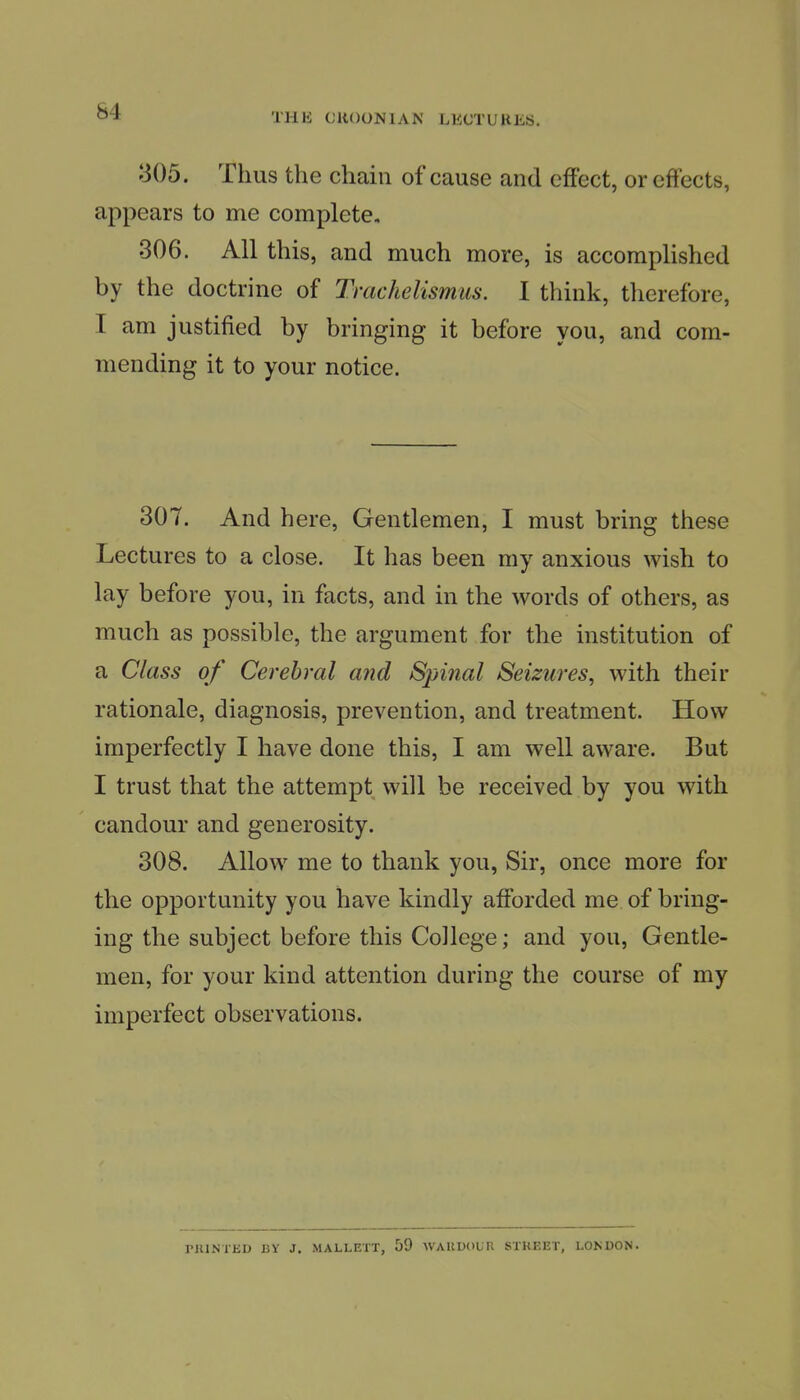 THE CllOONlAN LECTURES. 305. Thus the chain of cause and effect, or effects, appears to me complete, 306. All this, and much more, is accomplished by the doctrine of Trachelismus. I think, therefore, I am justified by bringing it before you, and com- mending it to your notice. 307. And here. Gentlemen, I must bring these Lectures to a close. It has been my anxious wish to lay before you, in facts, and in the words of others, as much as possible, the argument for the institution of a Class of Cerebral and Spinal Seizures, with their rationale, diagnosis, prevention, and treatment. How imperfectly I have done this, I am well aware. But I trust that the attempt will be received by you with candour and generosity. 308. Allow me to thank you, Sir, once more for the opportunity you have kindly afforded me of brmg- ing the subject before this College; and you. Gentle- men, for your kind attention during the course of my imperfect observations. riUNTliU BY J. MALLETT, 59 WAUUOUR STREET, LONDON.