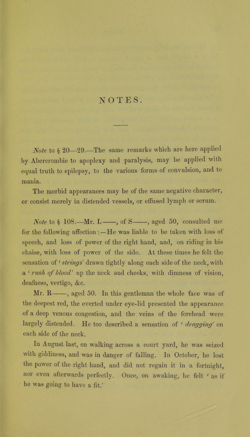 NOTES. Note to § 20—29.—The same remarks which are here applied by Abercrombie to apoplexy and paralysis, may be applied with equal truth to epilepsy, to the various forms of convulsion, and to mania. The morbid appearances may be of the same negative character, or consist merely in distended vessels, or elfused lymph or serum. Note to § 108.—Mr. L , of S , aged 50, consulted me for the following affection:—He was liable to be taken with loss of speech, and loss of power of the right hand, and, on riding in his chaise, with loss of power of the side. At these times he felt the sensation oi ' strings' drawn tightly along each side of the neck, with a ' rush of blood' up the neck and cheeks, with dimness of vision, deafness, vertigo, &c. Mr. R , aged 50. In this gentleman the whole face was of the deepest red, the everted under eye-lid presented the appearance of a deep venous congestion, and the veins of the forehead were largely distended. He too described a sensation of ' dragging' on each side of the neck. In August last, on walking across a court yard, he was seized with giddiness, and was in danger of falling. In October, he lost the power of the right hand, and did not regain it in a fortnight, nor even afterwards perfectly. Once, on awaking, he felt ' as if he was going to have a fit.'