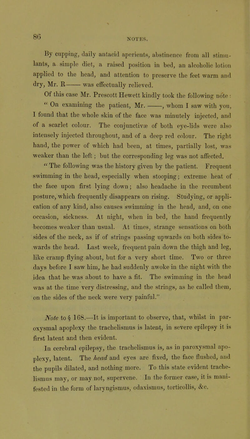 By cupping, daily antacid aperients, abstinence from all stimu- lants, a simple diet, a raised position in bed, an alcoholic lotion applied to the head, and attention to preserve the feet warm and dry, Mr. R was effectually relieved. Of this case Mr. Prescott Hewett kindly took the following note :  On examining the patient, Mr. , whom I saw with you, I found that the whole skin of the face was minutely injected, and of a scarlet colour. The conjunctivse of both eye-lids were also intensely injected throughout, and of a deep red colour. The right hand, the power of which had been, at times, partially lost, was weaker than the left; but the corresponding leg was not affected.  The following was the history given by the patient. Frequent swimming in the head, especially when stooping; extreme heat of the face upon first lying down; also headache in the recumbent posture, which frequently disappears on rising. Studying, or appli- cation of any kind, also causes swimming in the head, and, on one occasion, sickness. At night, when in bed, the hand frequently becomes weaker than usual. At times, strange sensations on both sides of the neck, as if of strings passing upwards on both sides to- wards the head. Last week, frequent pain down the thigh and leg, like cramp flying about, but for a very short time. Two or three days before I saw him, he had suddenly awoke in the night with the idea that he was about to have a fit. The swimming in the head was at the time very distressing, and the strings, as he called them, on the sides of the neck were very painful. Note to § 168.—It is important to observe, that, whilst in par- oxysmal apoplexy the trachelismus is latent, in severe epilepsy it is first latent and then evident. In cerebral epilepsy, the trachelismus is, as in paroxysmal apo- plexy, latent. The head and eyes are fixed, the face flushed, and the pupils dilated, and nothing more. To this state evident trache- lismus may, or may not, supervene, In the former case, it is mani- fested in the form of laryngismus, odaxismus, torticollis, &c.