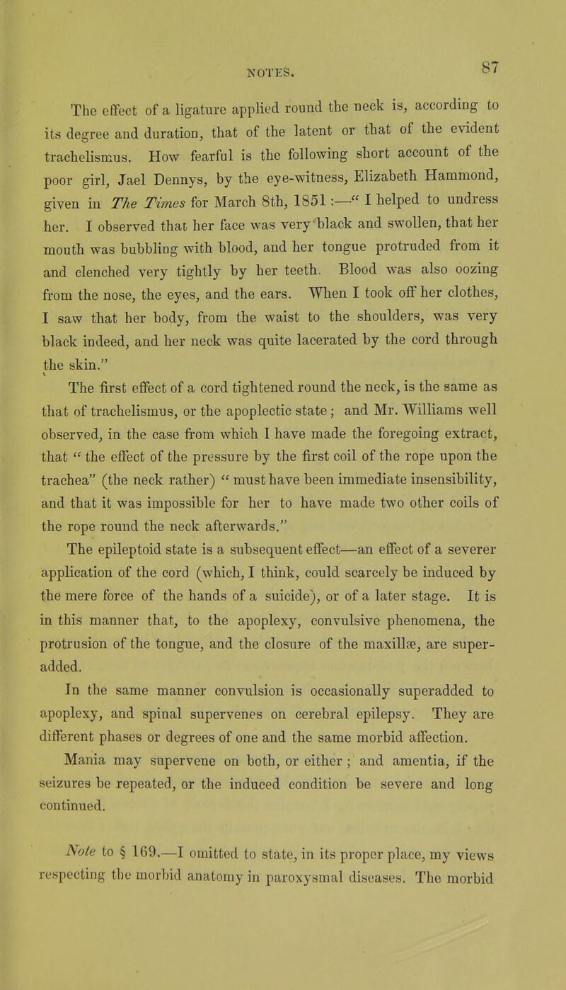 The effect of a ligature applied round the neck is, according to its degree and duration, that of the latent or that of the evident trachelismus. How fearful is the following short account of the poor girl, Jael Dennys, by the eye-witness, Elizabeth Hammond, given in The Times for March 8th, 1851:— I helped to undress her. I observed that her face was very black and swollen, that her mouth was bubbling with blood, and her tongue protruded from it and clenched very tightly by her teeth. Blood was also oozing from the nose, the eyes, and the ears. When I took off her clothes, I saw that her body, from the waist to the shoulders, was very black indeed, and her neck was quite lacerated by the cord through the skin. The first effect of a cord tightened round the neck, is the same as that of trachelismus, or the apoplectic state; and Mr. Williams well observed, in the case from which I have made the foregoing extract, that  the effect of the pressure by the first coil of the rope upon the trachea (the neck rather)  must have been immediate insensibility, and that it was impossible for her to have made two other coils of the rope round the neck afterwards. The epileptoid state is a subsequent effect—an effect of a severer application of the cord (which, I think, could scarcely be induced by the mere force of the hands of a suicide), or of a later stage. It is in this manner that, to the apoplexy, convulsive phenomena, the protrusion of the tongue, and the closure of the maxillse, are super- added. In the same manner convulsion is occasionally superadded to apoplexy, and spinal supervenes on cerebral epilepsy. They are different phases or degrees of one and the same morbid affection. Mania may supervene on both, or either ; and amentia, if the seizures be repeated, or the induced condition be severe and long continued. Note to § 169.—I omitted to state, in its proper place, my views respecting the morbid anatomy in paroxysmal diseases. The morbid