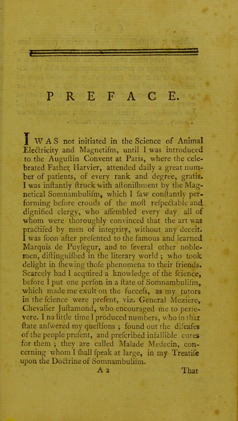 PREFACE. I W A S not initiated in the Science of Animal Eledricity and Magnetifm, until I was introduced to the Auguftin Convent at Paris, where the cele- brated Father Harvier, attended daily a great num- ber of patients, of every rank and degree, gratis, I was inftantly flruckwith aftonifliment by theMag- netical Somnambulifm, which I faw conftantly per- forming before crouds of the moft refpedable and dignified clergy, who affembled every day. all of whom were thoroughly convinced that the art was pra£lifed by men of integrity, without any deceit. I was foon after prefented to the famous and learned Marquis de Puyfegur, and to feveral other noble- men, diftinguiflied in the literary world ; who took delight in fhewing thofe phenomena to their friends. Scarcely had I acquired a knowledge of the fcience, before I put one perfon in a ftate of Somnambulilm, which made me exult on the fuccefs, as my tutors in the fcience were prefent, viz. General Meziere, Chevalier Juftamond, who encouraged me to perte- vere. I na little time I produced numbers, who in that ftate anfvvered my queftions ; found out the difeafes of the people prefent, and prefcribed infallible cures for them ; they are called Malade Medecin, con- cerning whom I fliall fpeak at large, in my Treatife upon the Do6f rine of Somnambulifm. A 2 That