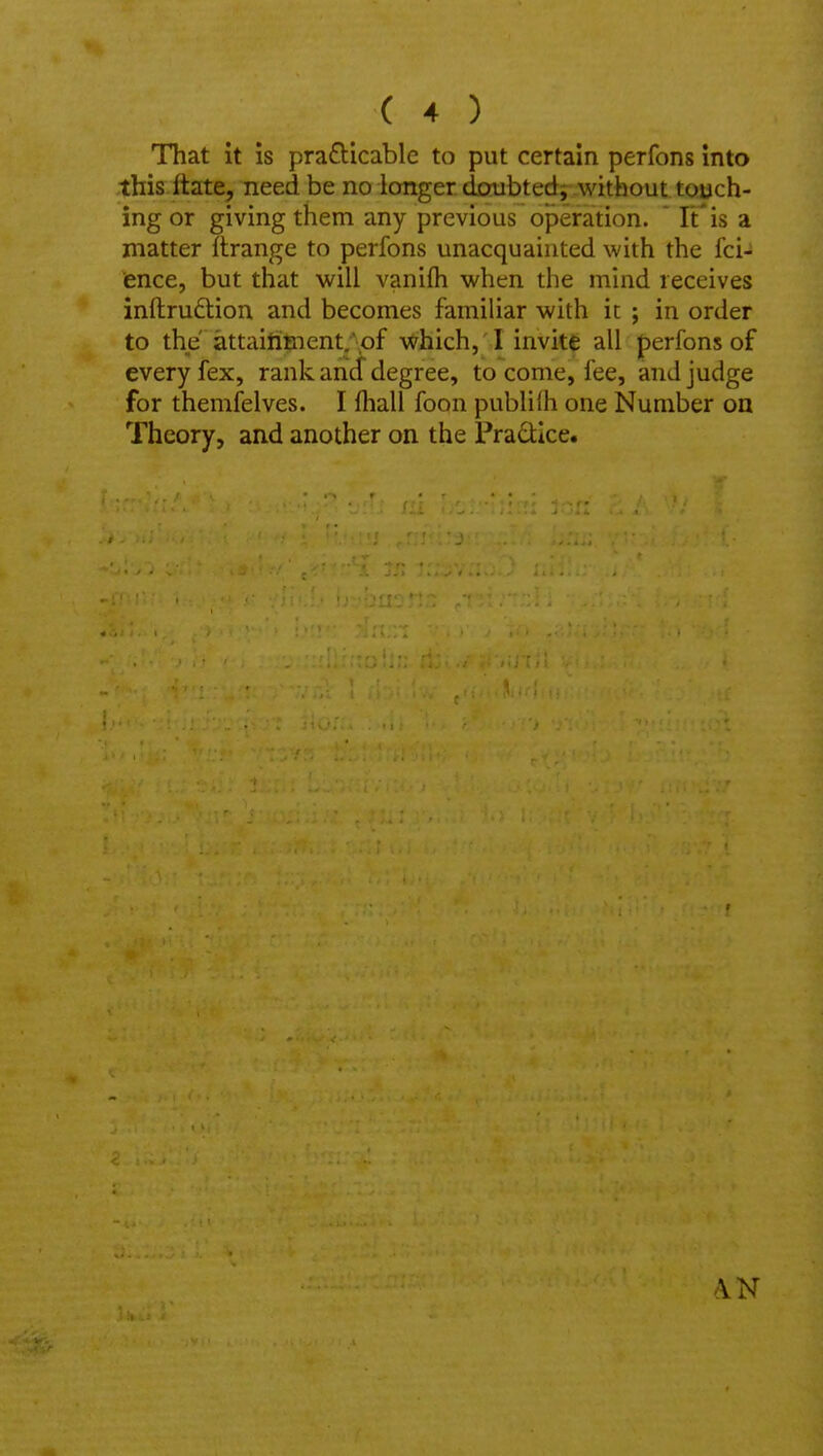 That it is prafticable to put certain perfons into this ftate, need be no longer doubted; without touch- ing or giving them any previous operation. It' is a matter Tlrange to perfons unacquainted with the fci- ence, but that will vanifli when the mind receives inftru£tion and becomes famihar with it ; in order to the attaitiment/pf -vXrhich, ' ! invite all perfons of every fex, rank anJ degree, to come, fee, and judge for themfelves. I (hall foon pubhih one Number on Theory, and another on the Pradlce.