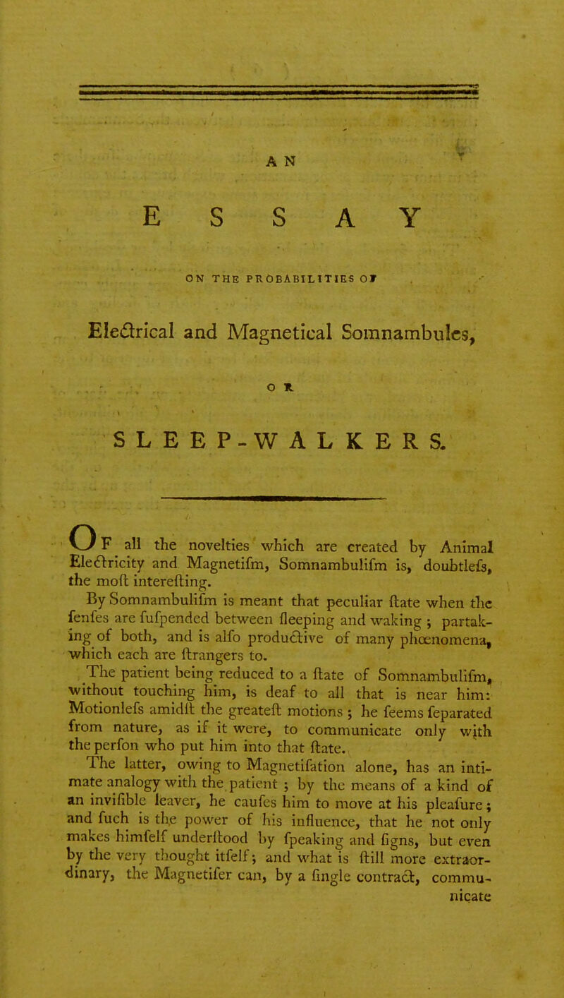 ESSAY ON THE PROBABILITIES OF Eleiflrlcal and Magnetical Somnambulcs, o n SLEEP-WALKERS. Of all the novelties which are created by Animal Eleiftricity and Magnetifm, Somnambulifm is, doubtlefs, the moft interefting. By Somnambulifm is meant that peculiar ftate when the fenfes are fufpended between fleeping and waking ; partak- ing of both, and is alfo produdive of many phoenomena, which each are ftrangers to. The patient being reduced to a ftate of Somnambulifm, without touching him, is deaf to all that is near him: Motionlefs amidil the greateft motions ; he feems feparated from nature, as if it were, to communicate only with the perfon who put him into that ftate. The latter, owing to Magnetifation alone, has an inti- mate analogy with the patient ; by the means of a kind of an invifible leaver, he caufes him to move at his pleafure; and fuch is th,e power of his influence, that he not only makes himfelf underftood by fpeaking and figns, but even by the very thought itfelf; and what is ftill more extraor- dinary, the Magnetifer can, by a fingle contrad, commu- nicate