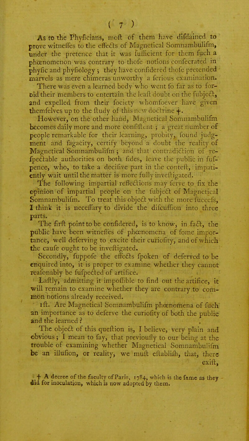 As to the Phyficians, moft of them have difdained to prove witnefles to the eftefts of Magnetlcal Somnambulifm, under the pretence that it vt'as fulHcient for them fuch a phoenomenon was contrary to thofe notions confecrated in phyfic and phyfiology ; they have confidered thofc pretended marvels as mere chimeras unworthy a ferious examination. There was even a learned body who went fo far as to for- Did their members to entertain the leafh doubt on the fubje£l, and expelled from their fociety whomfoever have given themfelves up to the fludy of this ncv/ doctrine -j-. However, on the other hand, Ma^netical Somnambulifm becomes daily more and more confiilcnt ; a great number of people remarkable for their learning, probity, found judg- ment and fagacity, certify beyond a doubt the reality of Magnetical Somnambulifm; and that contrr.diclion of re- fpeftable authorities on both fides, leave the public in fuf- pence, who, to take a decifive part in the conteft, • impati- ently wait until the matter is miore fully invefligated. ' The following impartial refleftions may ferve to fix the opinion of impartial people on the fubjedl of Magnetical Somnambulifm. To treat this obje£l with the more fuccefs, I think it is neceflary to divide the difculhon into three parts. The firft point to be confidered, is to know, in .faft, the public have been witnefles of phocnomena of fome impor- tance, well deferving to excite their cufiofity, and of which the caufe ought to be inveftigated. Secondly, fuppofe the efte£ls fpoken of deferved to be enquired into, it is proper to examine whether they cannot reafonably be fufpefted of artifice. ' Laftly, admitting it impofllble to find out the artifice, it will remain to examine whether they are contrary to com- mon notions already received. ift. Are Magnetical Somnambulifm phcenomena of fuch an importance as to defer^'e the curiofity of both the public and the learned ? The objedt of this queft:ion is, I believe, very plain and obvious; I mean to fay, that previouily to our being at the trouble of examining whether Magnetical Somnambulifm be an iilufion, or reality, we muft eflablifli, that, there exift, + A decree of the faculty of Paris, 1784, which is the fame as they - did for inoculation, which is now adopted by thena.