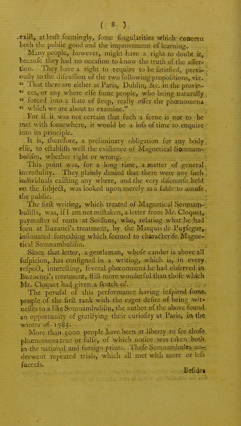 -cxlft, atleaft: fcemlngly, fomc fmgularities which concern both the pubUc good and the improvement of learning. Many people, however, might have a right to doubt it, becaufe they had no occafion to know the truth of the afler- tLon. They have a right to require to be £itisfied, previ- ' oully to the difcufTion of the two following propofitions, viz. « That there are either at Paris, Dublin, &c. in the provin-  ces, or any where elfe fome people, who being naturally «. forced into-a ftate of lleep, really offer the phoenomena  which we are about to examine. For if it was not certain that fuch a fcene Is not to be met with fomewhere, it would be a lofs of time to enquire into its principle. It is, therefore, a preliminary obligation for any body^ elfe, to eftablifli well the exiftence.of Magnetical fiomnam- bulifm, whether right or wrong. This point was, for a long time,, a matter of general; incredulity. They plainly denied that there were any fuch . individuals exifbing any where, and the very difcourfe.held on the fubje£t, was looked upon merely as a fable to amufe , tlie public. The firft writing, which treated of Magnet-ical Somnarp- bulifls, was, if I am not miftaken, a letter from Mr. Cloquet, puymafter of rents at Soiflbns, wIk), relatiiig what he had' feen at Buzanci's treatment, by tlae Marquis de Puyfegur, r infinuated foniething which feemed to charafterife Mague-' tical Somnambulifm. Since that letter, a gentleman, whofe candor is above all fufpicion,. has configned in a writing, which is, in every, refpedl, interefling, fevcral phoenomena he had obferved in Buzocnci's treatment, ftill more wonderful than thofe which Mr. Cloquet had given a fl^etch of. / The perufal of this performance having infpired-foraftf people of the firft rank with the eager defire of being wit- nefles to a like Somnambulifm, the author of the above found an opportunity of gratifying their curiofity at .Pa,ris, inj ?hc. winterof • 1785. • ' More than 5000 people have been at .liberty tofee thofe phoenomena true or falfe, of which notice;,was taken ibotli in the national and foreign prints. Thefe Somnanibules.un-. derwent repeated trials, which all met with more or lefs fuccefs. Befideg X