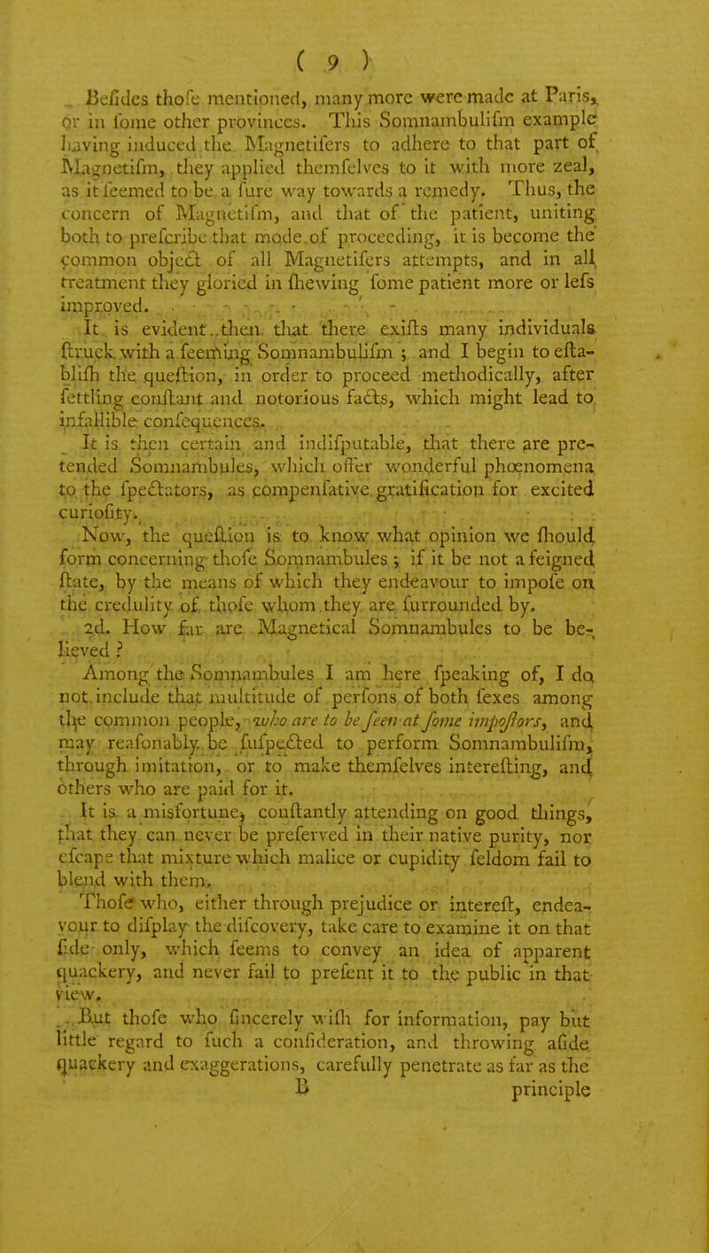 .. JieficJcs thofe mentioned, many more were made at Paris^ or in Ibme other provinces. This Somnambulifm example? having induced the Magnetifers to adhere to that part of iVXagnetifm, tliey appHed themfelves to it with more zeal, as it Teemed to be a fure way towards a remedy. Thus, the concern of Magnetifm, and that of the patient, uniting both to prefcribc that mode.of proceeding, it is become the common objcdi.of all Magnetifers attempts, and in all treatment they gloried in fliewing fome patient more or lefs improved. . ■ - ' - It is evident..theii. tliat 'tlier.e exifts many individuals ftruckwith a feerfiiiig Somnambulifixi j and I begin to efta- bhfh the queftion, in order to proceed methodically, after fettling conftant and notorious fa£ls, which might lead to inLillible: confequcuces.. _ I|£ is, then certain .and indifputable, tliat there lare pre- tended J^omnarhbules, which offer wonderful phoenomena to the fpeitators, as compenfatlve gratification for excited curioCty>, ;Now, the queiUon i& to. Icnc^y. what opinion we fhould forrh concerning- thole Sornnambules ; if it be not a feigned flate, by the means of which they endeavour to impofe on the credulity thpfe whom they are furrounded by. 2d. How far a^e.-Miigneticid Somnambules to be be- lieved ? .... Among the Soipjjambules I am here fpeaking of, I dq not. include thajt multitude of perfons of both fexes among tlije cprnmon Y^^o-phj'-iu/jo are to be ften at fome iwpojlors^ anc^ ruay reafonably..be fufpefted to perform Somnambulifm, through imitation, or to make themfelves interefting, and others who are paid for it. - \x. is. a misfortunej conftantly attending on good tilings, ffiat they can never be preferved in their native purity, nor cfcaps that mixture which malice or cupidity feldom fail to blend with them, Thofe who, either through prejudice or interefl, endea- vour to difplay the difcovery, take care to examine it on that fide only, which feems to convey an idea of apparent (juackery, and never fail to prefent it to the public in that Hew,. . . Kut thofe who Cncerely wifli for information, pay biit little regard to fuch a confideration, and throwing afide. (juackery and exaggerations, carefully penetrate as far as the B principle