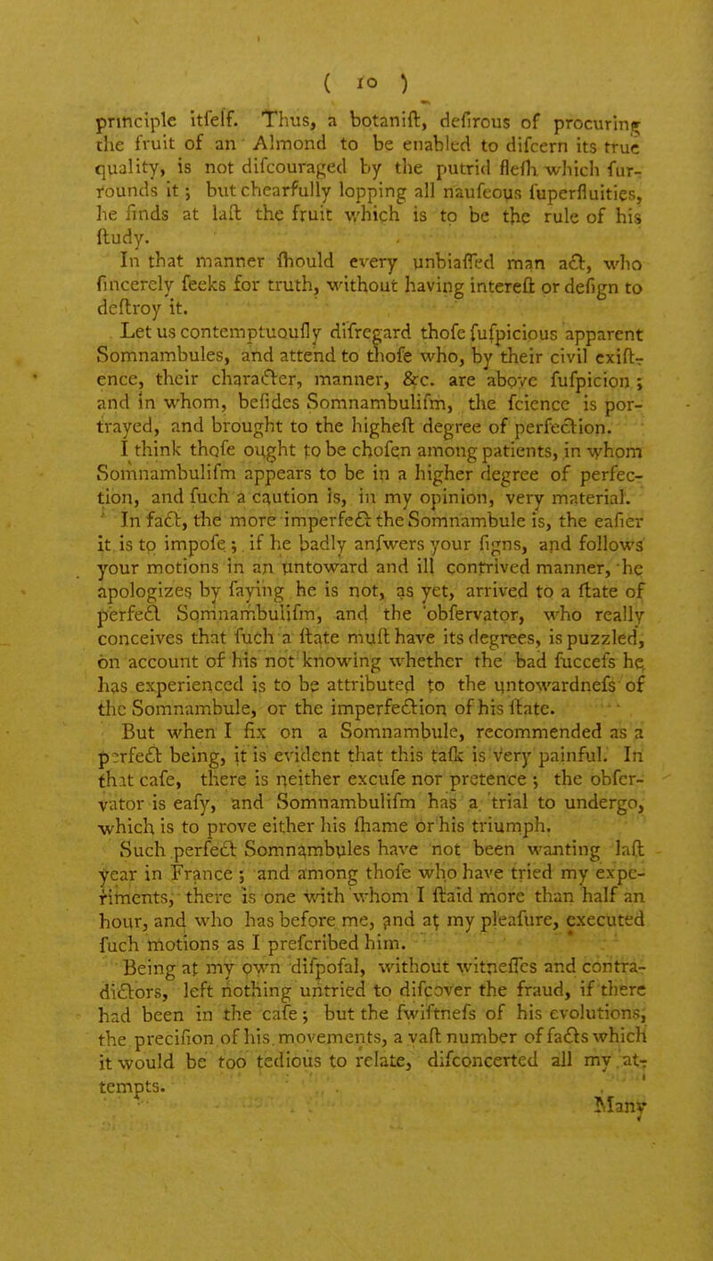 ( lo ) ^ principle itfelf. Thus, a botanift, defirous of procuring the fruit of an Almond to be enabled to difcern its true quality, is not difcouraged by the putrid flefh. which fur- tounds it; but chearfully lopping all naufcovis fuperfluities, he finds at lad the fruit which is to be the rule of his ftudy. In that manner fhould every unbiafled man a(£V, who fincerely feeks for truth, without having intereft or defign to deftroy it. . LetuscontemptUQufly difregard thofe fufpicipus apparent Somnambules, and attend to tliofe who, by their civil cxiftr ence, their charatfter, manner, &c. are above fufpicion ; and in whom, befides Somnambulifm, the fciencc is por- trayed, and brought to the higheft degree of perfection. I think thqfe ought to be cbofein among patients, in whom Somnambulifm appears to be in a higher degree of perfec- tion, and fuch a caution is, in my opinion, very material. ' In fa£l:, the more imperfeG the Somnambule is, the eafier it is to impofe 5. if he badly anfwers your figns, and follows your motions in an untoward and ill contrived manner, he apologizes by faying he is not, as yet, arrived to a flate of perfefl Sqrrinambulifm, and the 'obfervatpr, who really conceives that fuCh a ftate mull have its degrees, is puzzled, on account of his not knowing whether the bad fuccefs he, has experienced is to be attributed to the untowardnefs of the Somnambule, or the imperfeftion of his ftate. But when I fix on a Somnambule, recommended as a p3rfe61: being, it is evident that this tafk is very painful. In that cafe, there is neither excufe nor pretence the obfcr- vator is eafy, and Somnambulifm has a. trial to undergo, which is to prove either liis fhame br'his triumph. Such perfeft Somnambyles have not been wanting 'laft - year in France ; and among thofe who have tried my expe- riments, there is one with whom I ftaid more than half an hour, and who has before me, pnd a^ my pleafure, executed fuch motions as I prefcribed him. ■ Being at my pwn difpofal, without witnefics and contra- dicElors, left nothing untried to difcover the fraud, if there had been in the cafe; but the fwiftnefs of his evolutionsj the precifion of his. movements, a yaft number of fa£lswhicH it would be too tedious to relate, difconcerted all my .at-r tempts. . ' Many