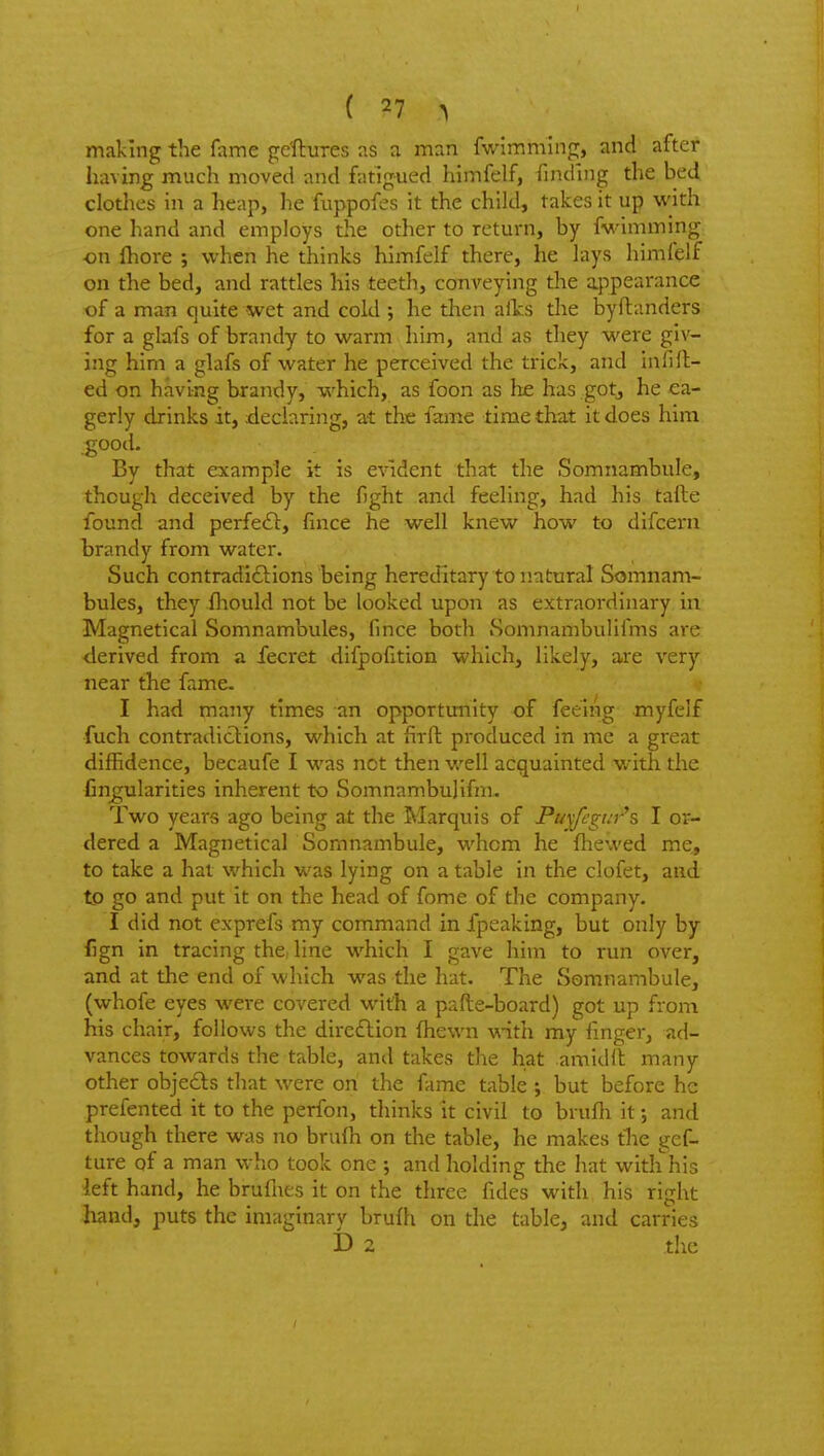 making the fame gc'ftures as a man fwlmming, and after having much moved and fatigued himfelf, finding the bed clothes in a heap, he fiippofes it the child, takes it up with one hand and employs the other to return, by fwimming ■on fliore ; when he thinks himfelf there, he lays himfelf on the bed, and rattles his teetli, conveying the appearance of a man quite wet and cold ; he then aits the byftanders for a glafs of brandy to warm him, and as they were giv- ing him a glafs of water he perceived the trick, and infill- ed on having brandy, which, as foon as he has gotj he ea- gerly drinks it, tleciaring, at the fame time that it does him good. By that example it is evident that the Somnambule, though deceived by the fight and feeling, had his tafte found and perfedl:, fince he well knew how to difceni brandy from water. Such contradidlions being hereditary to natural Somnam- bules, they fliould not be looked upon as extraordinary in Magnetical Somnambules, fince both Somnambulifms are derived from a fecret difpofition which, likely, are very near the fame. I had many times an opportunity of feeing myfelf fuch contradictions, which at firfh produced in me a great diffidence, becaufe I was not then well acquainted with the Angularities inherent to Somnambulifm. Two years ago being at the Marquis of Puyffgt:r's I or- dered a Magnetical Somnambule, whom he fhewed me, to take a hat which was lying on a table in the clofet, and to go and put it on the head of fome of the company. I did not cxprefs my command in fpeaking, but only by fign in tracing the, line which I gave him to run over, and at the end of which was the hat. The Somnambule, (whofe eyes were covered with a pafte-board) got up from his chair, follows the dire£lion fhewn with my finger, ad- vances towards the table, and takes the hat amidlt many other obje6ls that were on the fame table ; but before he prefented it to the perfon, thinks it civil to brufh it •, and though there was no brufh on the table, he makes tlie gef- ture of a man who took one j and holding the hat with his left hand, he bruflies it on the three fides with his right liand, puts the imaginary brufh on the table, and carries D 2 the
