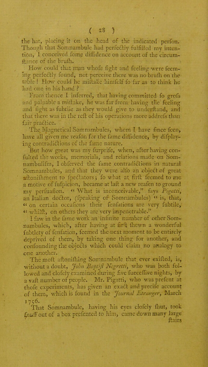 the hat, placing it on the head of the indicated perfon. Though that Somnambule hud pcrfccliy fulfilled my inten- tion, 1 conceived feme diffidence on account of the circum- ftnnce of the brufli. How could that mjin whofe fight and feeling were feem- ing perfedlily found, net perceive there was no brufh on the table ! Hchv could he millaKe himfcif fo far as to think he lii'.d one in his hand ? From thence I inferred, that having committed fo grofs and palpable a millake, he was far from having the feeling and light as fubtile as they would give to underftand, and that there was in the rcfl of his operations more addrefs tlian fair practice. The Magnetical Somnambulcs, whom I have fince feen, have all given me reafdn for the fame diffidence, by difplay- ing con traditions of the fame nature. But how great was my furprife, when, after having con- fulted the works, memorials, and relations made on Som- nambulifm, I obferved the fame contradictions in natural Somnambules, ai7d that they were alio an objecl: of great aftoniihrnent to fpe£lators; fo what at firft fecmed to me a motive of fufpicion, became at laft a new reafen to ground my perfuafion.  What is inconceivable, fays Pigatiiy an Italian docT:or, (fpeaking of Somnambules) *' is, that, on certain occafions tht-ir fenfations are very fubtile,  whilfl, on others they are very impenetrable. I faw in the fame work an infinite number of other Som- nambules, which, after having at nr^ fliewn a wonderful fubtlety of fenfation, feemed the next moment to be entirely deprived of them, by taking one thing for another, and confounding the objeds which could claim, no anabgy to one another. The molt aftonifliing Somnambule that, ever exifted, is, without a doubt, John Bcptiji Negretfiy who was both fol- lowed and clofejy examined during five fucceflive nights, by a vaft number of people. Mr. Pigatti, who was prefcnt at thofe experiments, has given an exact and precife account of them, which is found in the Journal Etratiger, March J 7 ^6. That Somnambule, having his eyes clofcly fliut, took i>iulTout of a box prcfcnted to him, came down many large ftairs
