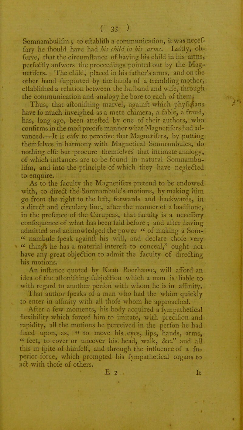 SomnambuJifm ; to ellablHh a communication, it was necef- fary he lliould have had his child in his anus. Ladly, ob- ferve, that the circumftance of having his child in his arms, perfe«Slly anfwers tlie proceedlligs pointed out by the Mag- netifers. The child, placed in his father's arms, and on the other hand fupported by the hands of a trembling mother, ellablifhed a relation between the hufband and wife, through the communication and analogy he bore to each of thenii Thus, that aftonifliing marvel, againft which phyfi/ians P have fo much inveighed as a mere chimera, a fable, a fraud, has, long ago, been attefted by one of their authors, who confirms in the moftprecife m.anner what Magnetifers had ad- vanced.—It is eafy to perceive that Magnetifers, by putting themfelves in harmony with Magnetical Somnambules, do nothing elfe but -procure themfelves that intimate analogy, of which inflances are to be found in natural Somnambu- lifm, and into the principle of which they have negledlcd to enquire. As to the faculty the Magnetifers pretend to be endowed with, to direct the Somnambule's motions, by making him go from the right to the left, forwards and backwards, in a direft and circulary line, after the manner of a loadltone, in the prefence of the Carupeas, that faculty is a necefTary confequence of what has been faid before ; and after having admitted and aclcnowledged the pov/er of making a Som- nambule fpeak againfl his will, and declare thofe very « thin^ he has a material intereft to conceal, ought not have any great objedlion to admit the faculty of directing his motions. An inftance quoted by Kaau Boerhaave, will afford an idea of the aflonifhing fubjeflion which a man is liable to with regard to another perfon with whom he is in affinity. That author fpeaks of a man who had the whim quickly to enter in affinity with all thofe whom he approached. After a few moments, his body acquired a lympathetical flexibility which forced him to imitate, with precifion and rapidity, all the motions he perceived in the perfon he had fixed upon, as, to move his , eyes, lips, hands, arms, feet, to cover or uncover his, head, walk, &c. and all this in fpite of himfelf, and through the influence of a fu- perior force, which prompted his fympathetical organs to 3cl with thofe of others. E 2 . It
