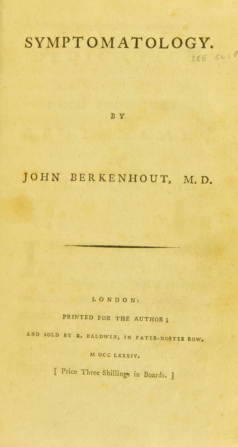 SYMPTOMATOLOGY. see B Y JOHN BERKENHOUT, M. D. LONDON: PRINTED FOR THE AUTHOR; AND SOLD BY R. BALDWIN, IN PATER-NOSTER ROW, M DCC LXXXIV. [ Price Three Shilling* in Boards. ]