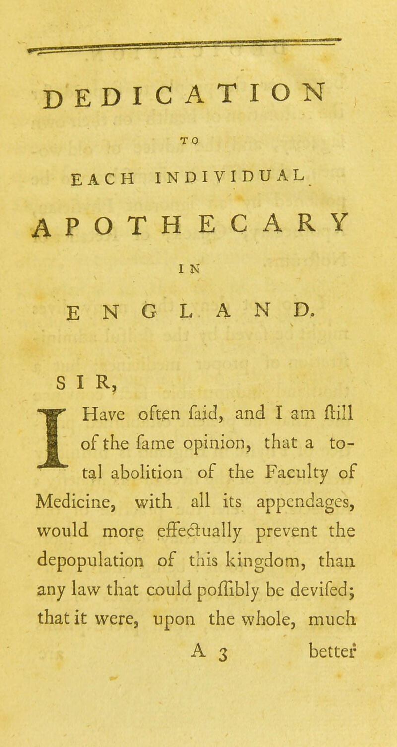 DEDICATION T Q EACH INDIVIDUAL APOTHECARY I N ENGLAND, S I R, \ V,\'.!.V\■■:^'-\r}^ W Have often faid, and I am ftill of the fame opinion, that a to- tal abolition of the Faculty of Medicine, with all its appendages, would more effectually prevent the depopulation of this kingdom, than any law that could pofTibly be devifed; that it were, upon the whole, much A 3 better