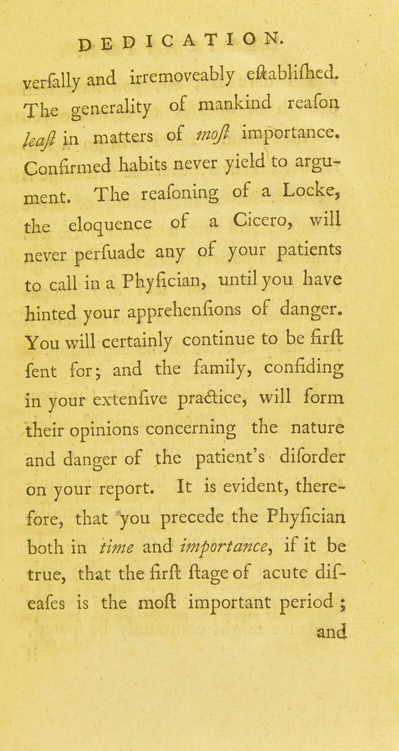 verfallyand irremoveably eftablifhed. The generality of mankind reafou leafi'm matters of mofi importance. Confirmed habits never yield to argu- ment. The reafoning of a Locke, the eloquence of a Cicero, will never perfuade any of your patients to call in a Phyfician, until you have hinted your appreheniions of danger. You will certainly continue to be flrfl fent for; and the family, confiding in your extenfive pra&ice, will form their opinions concerning the nature and danger of the patient's diforder on your report. It is evident, there- fore, that you precede the Phyfician both in time and importance^ if it be true, that the firft ftage of acute dif- eafes is the moft important period ; and