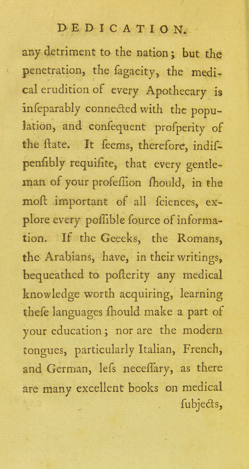 any detriment to the nation; but the penetration, the fagacity, the medi- cal erudition of every Apothecary is infeparably connected with the popu- lation, and confequent profperity of the ftate. It feems, therefore, indif- penfibly requiiite, that every gentle- man of your profeflion mould, in the moft important of all fciences, ex- plore every poflible fource of informa- tion. If the Geeeks, the Romans, the Arabians, have, in their writings, bequeathed to pollerity any medical knowledge worth acquiring, learning thefe languages mould make a part of your education; nor are the modern tongues, particularly Italian, French, and German, lefs neceflary, as there are many excellent books on medical