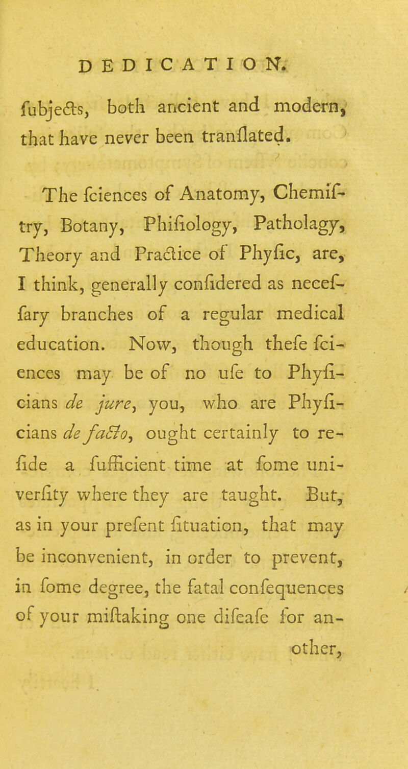 fubjec~ts, both ancient and modern, that have never been tranflated. The fciences of Anatomy, Chemif- try, Botany, Phifiology, Patholagy, Theory and Practice of Phyfic, are, I think, generally confidered as neeef- fary branches of a regular medical education. Now, though thefe fci- ences may be of no ufe to Phyii- cians de jure> you, who are Phyfi- cians de fa£to> ought certainly to re- fide a fufficient time at fome uni- versity where they are taught. But, as in your prefent fituation, that may be inconvenient, in order to prevent, in fome degree, the fatal confequences / of your miftaking one difeafe for an- other,