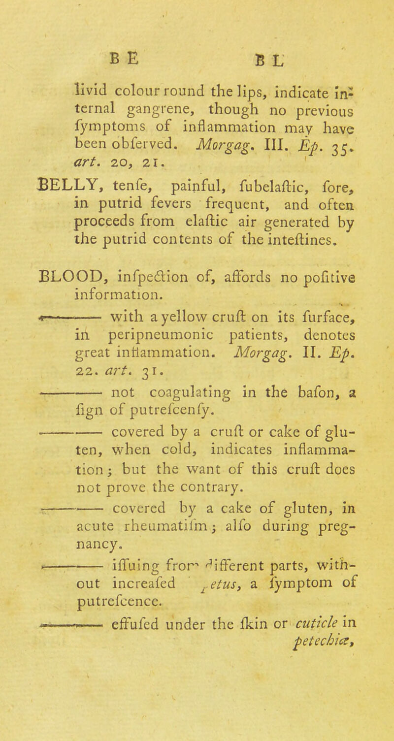 livid colour round the lips, indicate 'in- ternal gangrene, though no previous fymptoms of inflammation may have been obferved. Morgag. III. Ep. 35. art. 20, 21. BELLY, tenfe, painful, fubelaftic, fore, in putrid fevers frequent, and often proceeds from elaftic air generated by the putrid contents of the interlines. BLOOD, infpe&ion of, affords no pofitive information. *- with a yellow cruft on its furface, in peripneumonic patients, denotes great inflammation. Morgag. II. Ep. 22. art. 31. not coagulating in the bafon, a fign of putrefcenfy. covered by a cruft or cake of glu- ten, when cold, indicates inflamma- tion ; but the want of this cruft does not prove the contrary. covered by a cake of gluten, in acute rheumatiim; alfo during preg- nancy. s iffuing fror different parts, with- out increafed retus, a fymptom of putrefcence. effufed under the fkin or cuticle in petechia,