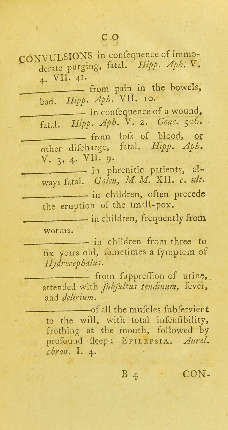 CONVULSIONS in confequenceofimmo- derate purging, fatal. Hipp. Aph:V. 4. VII. 41. , from pain in the bowels, bad. Hipp. Aph. VII. 10. ^ in confequence of a wound, fatal. Hipp. Aph. V. 2. Coac. 506. . from lofs of blood, or other difcharge, fatal. Hipp. Aph. V. 3, 4. VIL 9. _ , in phrenitic patients, al- ways fatal. Galen, M. M. XII. c. ult. . _ — in children, often precede the eruption of the fmall-pox. in children, frequently from worms. _ in children from three to fix years old, xometimes a fymptom of Hydrocephalus. . from fuppreffion of urine,. attended with fubfultus tendinum, fever, and delirium. . . of all the mufcles fubfervient to the will, with total infenfibility, frothing at the mouth, followed by profound fleep: Epilepsia. AureL chron. I. 4. B 4 CON-