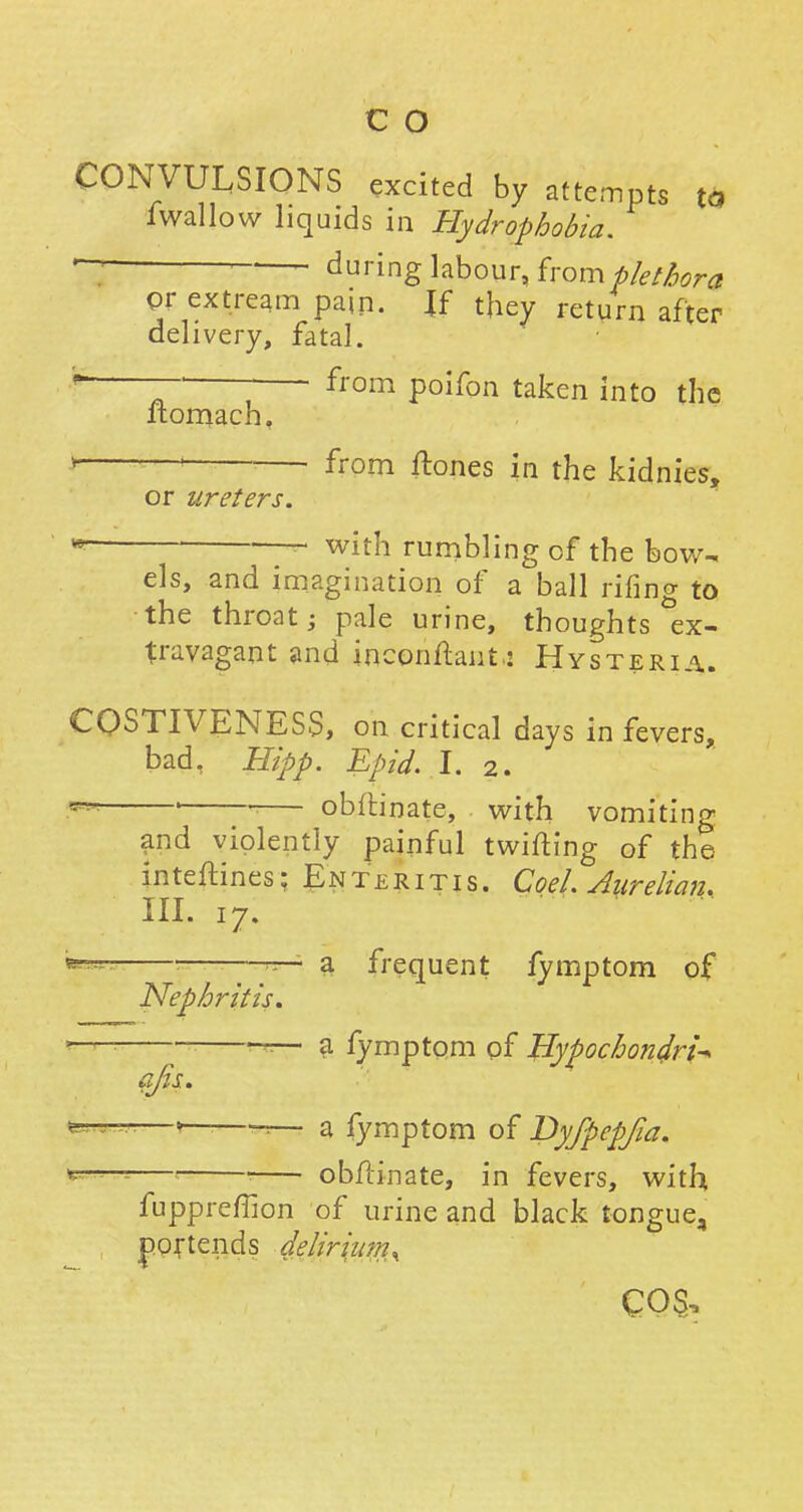 CONVULSIONS excited by attempts to iwallow liquids in Hydrophobia. — : during labour, from plethora or extream pain. \{ they return after delivery, fatal. ~T ; from poifon taken into the ltomach, from ftones in the kidnies, or ureters. ■—- with rumbling of the bow- els, and imagination of a ball rifing to the throat; pale urine, thoughts ex- travagant and inconftant: Hysteria. COSTIVENESS, on critical days in fevers, bad, Hipp. Epid. I. 2. ' ■ obitinate, with vomiting and violently painful twifting of the inteftines: En ter 1 ti s. Coel. Aurelian. III. 17. *~ ■ ~— a frequent fymptom of Nephritis. —— a fymptom of Hypochondria afis. —' «— a fymptom of Dyfpepfia. *=—=—1 obflinate, in fevers, with fuppreffion of urine and black tongue, portends delirium^ co§,