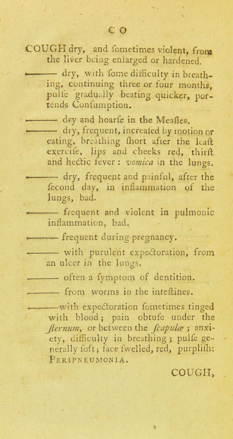 COUGK dry, and fometimes violent, from the liver being enlarged or hardened. >•—. dry, with fome difficulty inbreath- ing, continuing three or four months, pulfe gradually beating quicker, por- tends Confumption. dry and hoarfe in the Meafles, i dry, frequent, increaled by motion or eating, breathing (hort after the kaffc exercife, lips and cheeks red, thirft and hectic fever : vomica in the lungs. dry, frequent and painful, after the fecond day, in inflammation of the lungs, bad. ■ frequent and violent in pulmonic inflammation, bad, i frequent during pregnancy. p with purulent expectoration, from an ulcer in the lungs, often a fymptom of dentition. i from worms in the interlines. with expectoration fometimes tinged with blood; pain obtufe under the Jiermtm, or between the fcapulce ; anxi- ety, difficulty in breathing ; pulfe ge- nerally foft; facedwelled, red, purplifh: Peripneumonia.