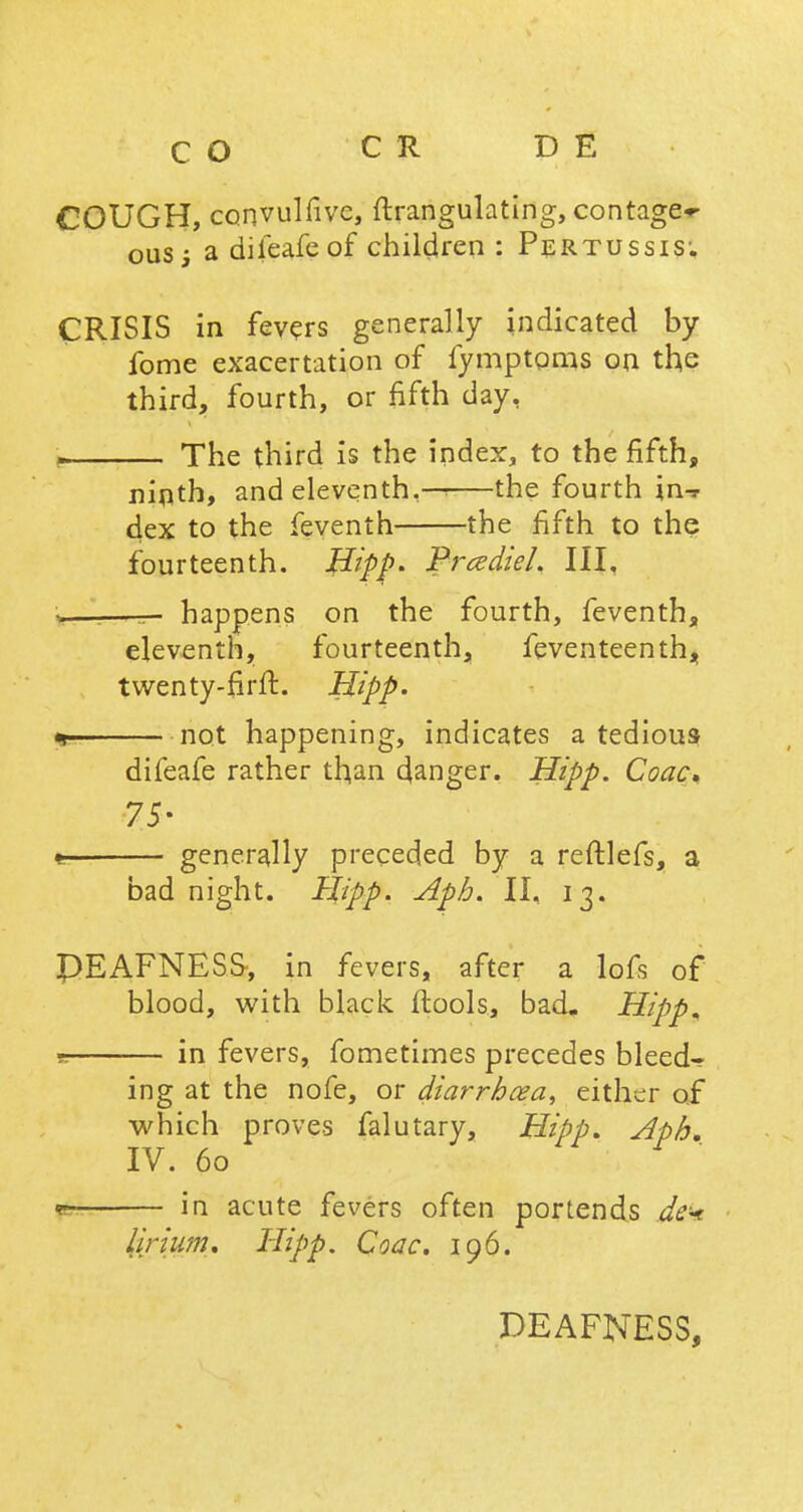 CO CR D E COUGH, convulfive, ftrangulating, contage^ ousj a dileafe of children : Pertussis; CRISIS in fevers generally indicated by fome exacertation of fymptoms on the third, fourth, or fifth day, . The third is the index, to the fifth, nirith, and eleventh.— the fourth in-r dex to the feventh the fifth to the fourteenth. Hipp- Prcediel. III. happens on the fourth, feventh, eleventh, fourteenth, feventeenth, twenty-firft. Hipp. not happening, indicates a tedious difeafe rather than ganger. Hipp. Coac. 75- generally preceded by a reftlefs, a bad night. Hipp. Aph. II, 13. PEAFNESS-, in fevers, after a lofs of blood, with black ftools, bad. Hipp, t. in fevers, fometimes precedes bleed- ing at the nofe, or diarrhea, either of which proves falutary, Hipp. Aph. IV. 60 <?- in acute fevers often portends dek lirium. Hipp. Coac. 196. DEAFNESS,