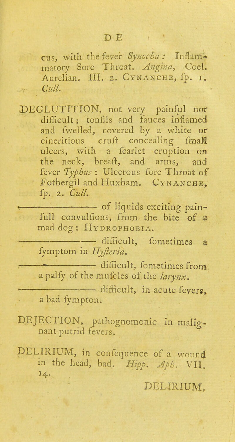 cus, with the fever Synocha : Inflam* matory Sore Throat. Anginay Co'el. Aurelian, III. 2. Cynanche, fp. i» Gull. DEGLUTITION, not very painful nor difficult; tonfils and fauces inflamed and fwelled, covered by a white or cineritious cruft concealing fmalQ. ulcers, with a fcarlet eruption on the neck, breaft, and arms, and fever ''Typhus : Ulcerous fore Throat of Fothergil and Huxham. Cynanche, fp. 2. Cull. y of liquids exciting pain- full convulfions, from the bite of a mad dog : Hydrophobia. — difficult, fometimes a fymptom in Hyjleria. ~ difficult, fometimes from a palfy of the mufcles of the larynx. -—> difficult, in acute fevers, a bad fympton. DEJECTION, pathognomonic in malig- nant putrid fevers. DELIRIUM, in confequence of a wourd in the head, bad. Hipp. Apk. Vll. 14,