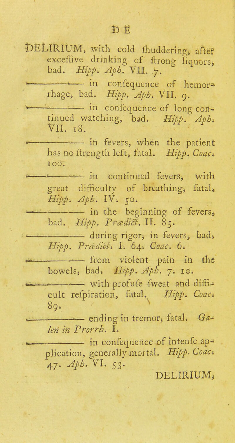 t)ELlRIUM, with cold fhuddering, after exceflive drinking of ftrong liquors, bad. Hipp. Apb. VII. 7. ' « in confequence of hemor- rhage, bad. Hipp. Aph. VII. 9. in confequence of long con- ^ ^ —b nnued watching, bad. Hipp. Aph-. VII. 18. in fevers, when the patient has no ftrength left, fatal. Hipp. Coac* 100. »' — in continued fevers* with great difficulty of breathing* fatal* Hipp. Aph. IV. 50. in the beginning of fevers. bad. Hipp. Prcedift. II. 85. during rigor* in fevers, bad. Hipp. PradiEL h 64^ Coac. 6. from violent pain in the bowels, bad; Hipp. Aph. 7. 10. with profufe fweat and diffi- cult refpiration, fatal. Hipp. Coaci 89. \ ' — ending in tremor* fatal. Ga- le?i in Prorrh. I. in confequence of intenfe ap- plication, generally mortal. Hipp. Coac 47. Aph. VI. 53. DELIRIUM*