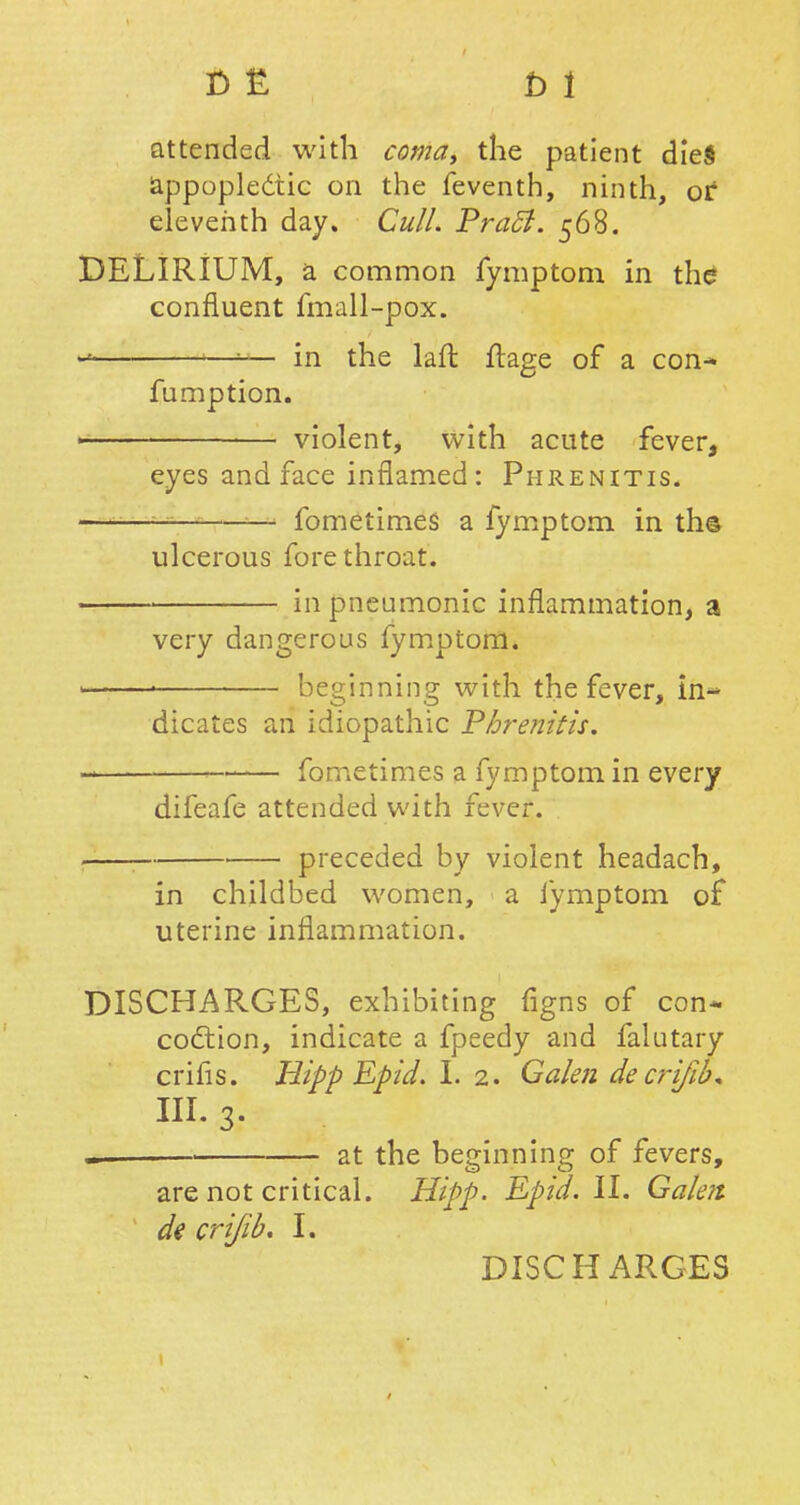 r> £ d i attended with coma, the patient dieS appoplecuc on the feventh, ninth, or* eleventh day. Cull. Pracl. 568. DELIRIUM, a common fymptom in the confluent fmall-pox. * 1—1— in the laft ftage of a con- fumption. ■ violent, with acute fever, eyes and face inflamed: Phrenitis. fometimes a fymptom in th© ulcerous fore throat. in pneumonic inflammation, a very dangerous fymptom. • beginning with the fever, in- dicates an idiopathic Phrenitis. - fometimes a fymptom in every difeafe attended with fever. preceded by violent headach, in childbed women, a fymptom of uterine inflammation. DISCHARGES, exhibiting figns of con* coction, indicate a fpeedy and falutary crifis. Hipp Epid. I. 2. Galen de crifib* in. 3. at the beginning of fevers, are not critical. Hipp. Epid. II. Galen, de crifib. I. DISCHARGES