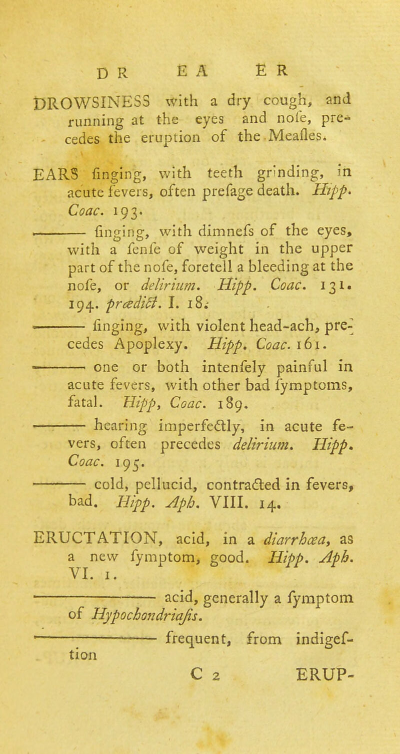 DROWSINESS with a dry cough, and running at the eyes and note, pre- cedes the eruption of the Meafles. EARS finging, with teeth grinding, in acute fevers, often prefage death. Hipp* Coac. 193. . ringing, with dimnefs of the eyes, with a fenfe of weight in the upper part of the nofe, foretell a bleeding at the nofe, or delirium. Hipp. Coac. 131. 194. prcedifi. I. 18.- finging, with violent head-ach, pre-^ cedes Apoplexy. Hipp, Coac. 161. — one or both intenfely painful in acute fevers, with other bad fymptoms, fatal. Hipp, Coac. 189. — hearing imperfectly, in acute fe- vers, often precedes delirium. Hipp, Coac. 195. cold, pellucid, contracted in fevers, bad. Hipp. Apb. VIII. 14. ERUCTATION, acid, in a diarrhoea, as a new fymptom, good. Hipp. Aph. VI. 1. • acid, generally a fymptom of Hypochondriajis. ' frequent, from indigef- tion C 2 ERUP-