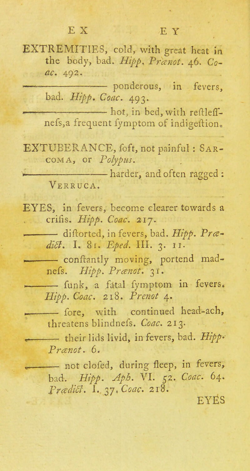 EX E Y EXTREMITIES, cold, with great heat in the body, bad. Hipp. Prcenot. 46. Co- ac. 492. • ponderous, in fevers, bad. Hipp. Coac. 493. w hot, in bed, with reftlefT- nefs,a frequent fymptom of indigeftion* EXTUBERANCE, foft, not painful : Sar- coma, or Polypus. + :—■ harder, and often ragged : Verruca. EYES, in fevers, become clearer towards a crifis. Hipp. Coac. 217. — diftorted, in fevers, bad. Hipp. Pr<z- dicl. I. 81. Eped. III. 3. 11. conftantly moving, portend mad- nefs. Hipp. Prcenot. 31. 1 funk, a fatal fymptom in fevers. Hipp. Coac. 218. Prenot 4. — fore, with continued head-ach, threatens blindnefs. Coac. 213- ^ their lids livid, in fevers, bad. Plipp- Pranot. 6. « not clofed, during fleep, in fevers, bad. Hipp. Aph. VI. 52. Coac. 64. PrczdicJ. U.^y.Coac. 218. EYES