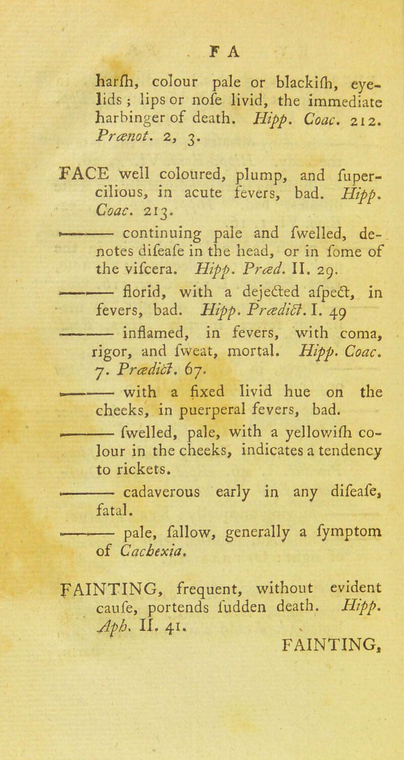 F A harm, colour pale or blackifh, eye- lids ; lips or nofe livid, the immediate harbinger of death. Hipp. Coac. 212. Pranot. 2, 3. FACE well coloured, plump, and fuper- cilious, in acute fevers, bad. Hipp. Coac. 213. » continuing pale and fwelled, de- notes difeafe in the head, or in fome of the vifcera. Hipp. Prced. II. 29. *—«— florid, with a dejected afpecl, in fevers, bad. Hipp. PrczdicJ. I. 49 inflamed, in fevers, with coma, rigor, and fweat, mortal. Hipp. Coac. j. Prcedici. 67. — with a fixed livid hue on the cheeks, in puerperal fevers, bad. fwelled, pale, with a yellowifli co- lour in the cheeks, indicates a tendency to rickets. . cadaverous early in any difeafe, fatal. 1 > pale, fallow, generally a fymptom of Cachexia, FAINTING, frequent, without evident caufe, portends fudden death. Hipp. <dp/j> II. 41. FAINTING,