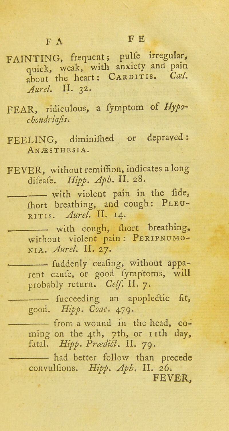 FAINTING, frequent; pulfe irregular, quick, weak, with anxiety and pain about the heart: Carditis. CceL Aurel. II. 32. FEAR, ridiculous, a fymptom of Hypo- cbondriajis. FEELING, diminifhed or depraved; Anaesthesia. FEVER, without remimon, indicates a long difeafe. Hipp. Aph. II. 28. with violent pain in the fide, fhort breathing, and cough: Pleu- ritis. Aurel. II. 14. . with cough, fhort breathing, without violent pain: Peripneumo- nia. Aurel. II. 27. . fuddenly ceafing, without appa- rent caufe, or good fymptoms, will probably return. Celf. II. 7. — fucceeding an apoplectic fit, good. Hipp. Coac. 479. from a wound in the head, co- ming on the 4th, 7th, or nth day, fatal. Hipp. PrcediSt, II. 79. had better follow than precede convulfions. Hipp. Aph. II. 26. FEVER,